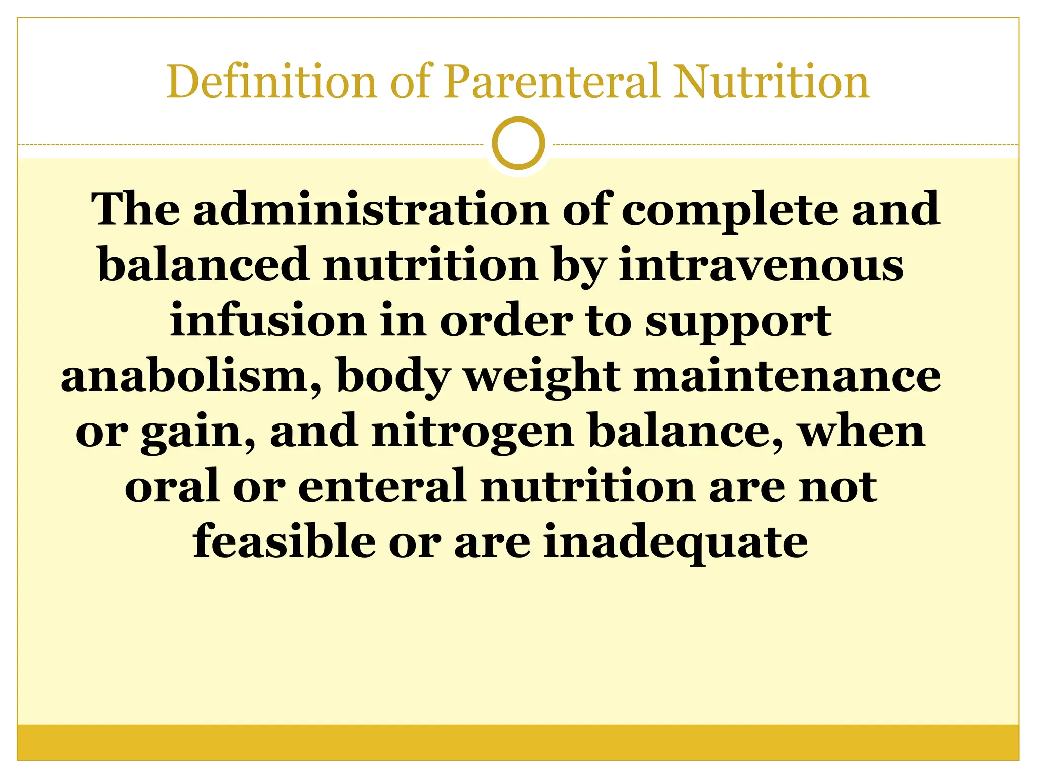 Definition of Parenteral Nutrition
The administration of complete and
balanced nutrition by intravenous
infusion in order to support
anabolism, body weight maintenance
or gain, and nitrogen balance, when
oral or enteral nutrition are not
feasible or are inadequate
 