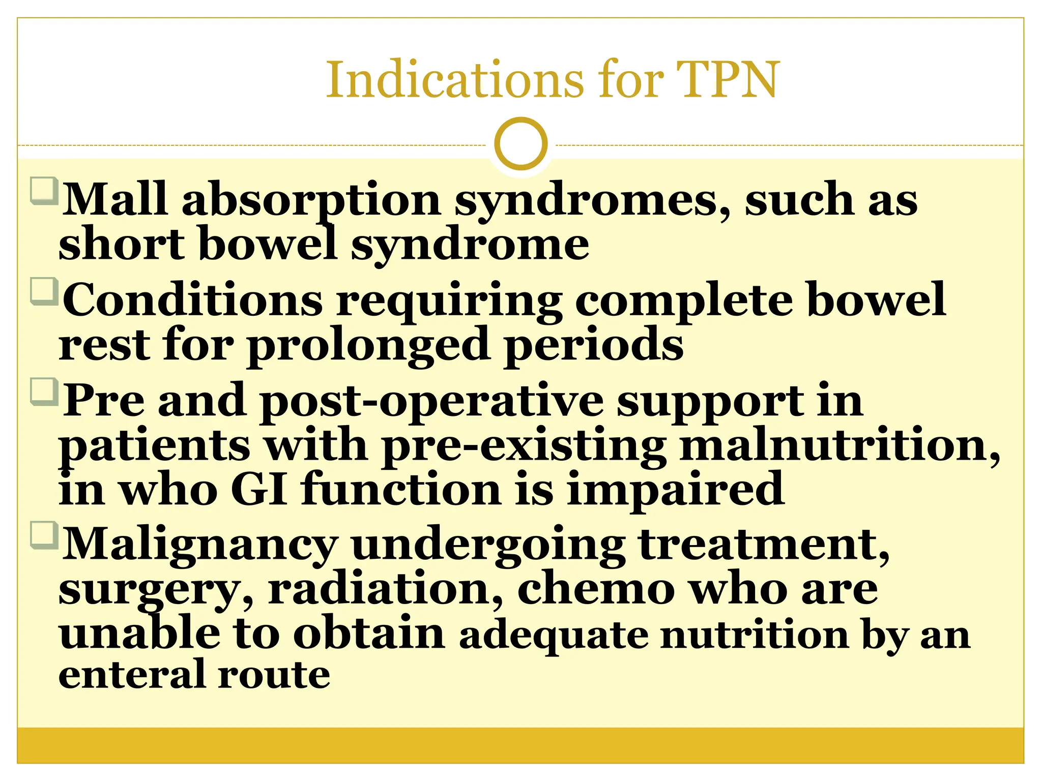 Indications for TPN
Mall absorption syndromes, such as
short bowel syndrome
Conditions requiring complete bowel
rest for prolonged periods
Pre and post-operative support in
patients with pre-existing malnutrition,
in who GI function is impaired
Malignancy undergoing treatment,
surgery, radiation, chemo who are
unable to obtain adequate nutrition by an
enteral route
 