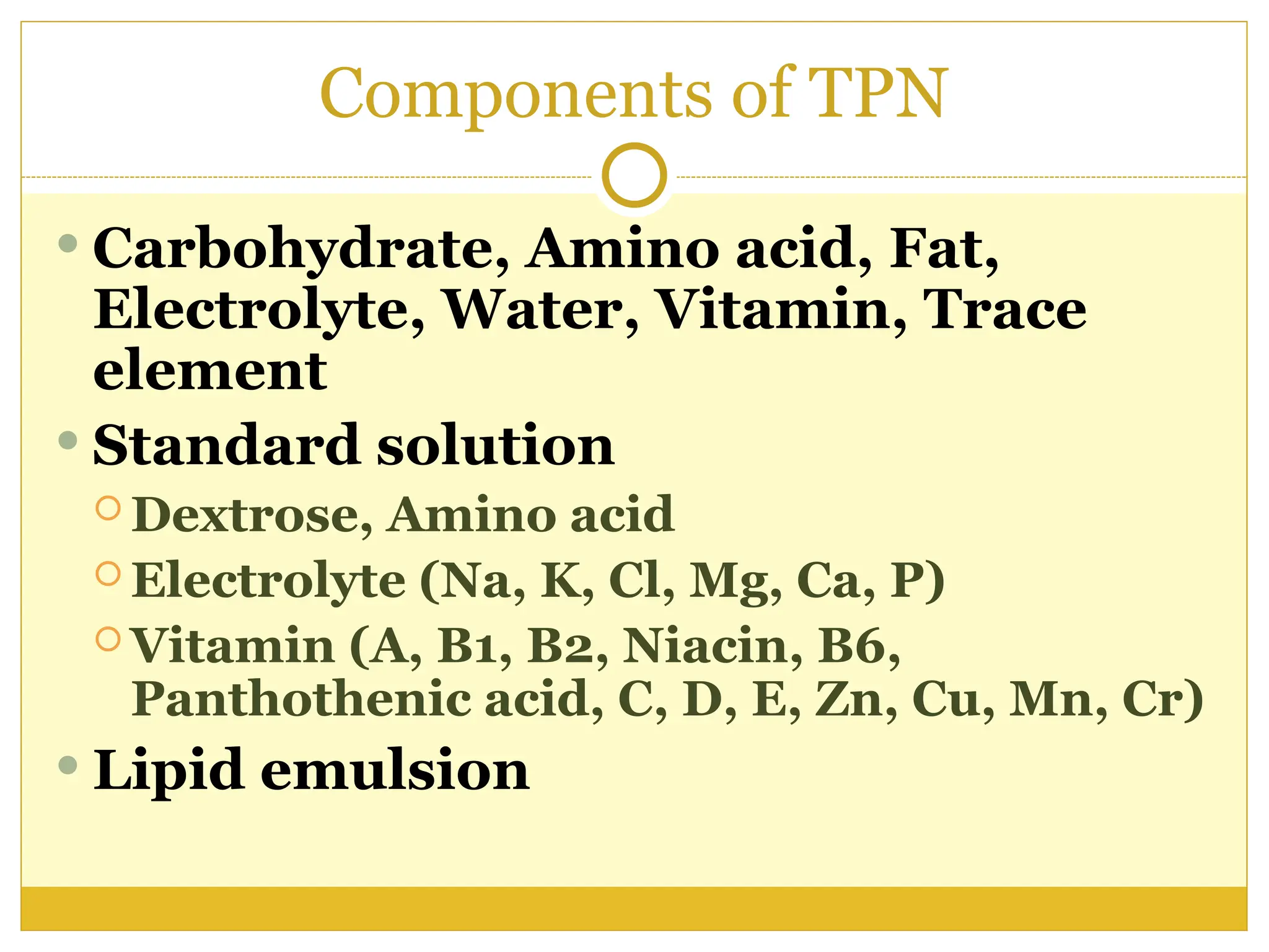 Components of TPN
 Carbohydrate, Amino acid, Fat,
Electrolyte, Water, Vitamin, Trace
element
 Standard solution
 Dextrose, Amino acid
 Electrolyte (Na, K, Cl, Mg, Ca, P)
 Vitamin (A, B1, B2, Niacin, B6,
Panthothenic acid, C, D, E, Zn, Cu, Mn, Cr)
 Lipid emulsion
 