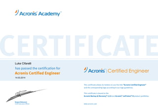 CERTIFICATEhas passed the certification for
Acronis Certified Engineer
www.acronis.com
Certified Engineer
This certificate allows its holders to use the title “Acronis Certified Engineer”
and the corresponding logo according to our logo guidelines.
This certificate is bound to the
Acronis Backup & Recovery®
11.5 and Acronis®
vmProtect®
9 product portfolios.
Serguei Beloussov
Chief Executive Officer
Luke Cifarelli
14.03.2014
 