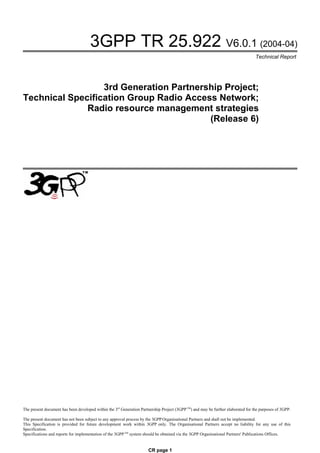 3GPP TR 25.922 V6.0.1 (2004-04)
                                                                                                                                   Technical Report




                  3rd Generation Partnership Project;
Technical Specification Group Radio Access Network;
              Radio resource management strategies
                                         (Release 6)




The present document has been developed within the 3rd Generation Partnership Project (3GPP TM) and may be further elaborated for the purposes of 3GPP.

The present document has not been subject to any approval process by the 3GPP Organisational Partners and shall not be implemented.
This Specification is provided for future development work within 3GPP only. The Organisational Partners accept no liability for any use of this
Specification.
Specifications and reports for implementation of the 3GPP TM system should be obtained via the 3GPP Organisational Partners' Publications Offices.


                                                                      CR page 1
 