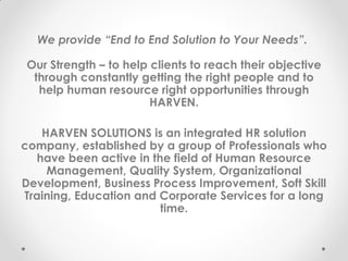 We provide “End to End Solution to Your Needs”.
Our Strength – to help clients to reach their objective
through constantly getting the right people and to
help human resource right opportunities through
HARVEN.
HARVEN SOLUTIONS is an integrated HR solution
company, established by a group of Professionals who
have been active in the field of Human Resource
Management, Quality System, Organizational
Development, Business Process Improvement, Soft Skill
Training, Education and Corporate Services for a long
time.
 