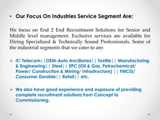 • Our Focus On Industries Service Segment Are:
We focus on End 2 End Recruitment Solutions for Senior and
Middle level management. Exclusive services are available for
Hiring Specialized & Technically Sound Professionals. Some of
the industrial segments that we cater to are:
 IT/ Telecom||OEM-Auto Ancillaries|| Textile|| Manufacturing
& Engineering|| Steel|| EPC (Oil & Gas, Petrochemical/
Power/ Construction & Mining/ Infrastructure) || FMCG/
Consumer Durable|| Retail|| etc.
 We also have good experience and exposure of providing
complete recruitment solutions from Concept to
Commissioning.
 