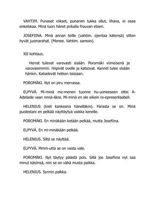 VAHTIM. Punaset viikset, punanen tukka ollut, lihava, ei osaa
enkelskaa. Minä tuon hänet prikalla frouvan eteen.
JOSEFIINA. Minä annan teille (vahtim. ojentaa kätensä) sitten
hyvät juomarahat. (Menee. Vahtim. samoin).
XII kohtaus.
Herrat tulevat varovasti sisään. Poromäki viimeisenä ja
varovaisimmin. Hiipivät ovelle ja katsovat. Kannel tulee sisään
hänkin. Katselevät hetken toisiaan.
POROMÄKI. Nyt on piru merrassa.
ELPYVÄ. Mi-minä me-menen tuonne hu-uoneeseen ettei A-
Adelaide vaan nnnä-äkisi. Mi-minä en ole oikein re-epresentaabeli.
HELENIUS (kieli kankeana hänelläkin). Parasta se on. Minä
puolestani en pelkää näyttäytyä vaikka kenelle.
POROMÄKI. En minäkään ketään pelkää, mutta Josefiina.
ELPYVÄ. En mi-minäkään pelkää.
HELENIUS. Siltä se näyttää.
ELPYVÄ. Mmm-utta se on vasta vale.
POROMÄKI. Nyt täytyy päästä pois. Sillä jos Josefiina nyt saa
minut käsiinsä, niin se on vähä musta paikka.
HELENIUS. Synnin palkka.
 