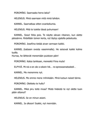 POROMÄKI. Saarnaako herra lakia?
HELENIUS. Minä saarnaan mitä minä tahdon.
KANNEL. Saarnatkaa sitten evankeliumia.
HELENIUS. Mitä te tulette tässä puhumaan!
KANNEL. Sisso! Riita pois. Te näytte olevan riitainen, kun olette
päissänne. Riidellään toinen kerta, nyt täytyy ajatella pelastusta.
POROMÄKI. Josefiina tietää aivan varmaan kaikki.
KANNEL (katsoen ovesta vasemmalla). He seisovat kaikki kolme
tuolla.
Hurraa, he lähtevät menemään puistoon päin!
POROMÄKI. Katso tarkkaan, meneekö Fiina myös!
ELPYVÄ. Mi-nä e-en ole o-oikein hik… re-epresssenatoobeli…
KANNEL. Me menemme nyt.
HELENIUS. Me emme mene mihinkään. Minä kutsun naiset tänne.
POROMÄKI. Oletteko te hullu?
KANNEL. Mikä piru teitä riivaa? Mistä hiidestä te nyt olette tuon
pään ottanut?
HELENIUS. Se on minun asiani.
KANNEL. Ja olkoon! Iisakki, nyt mennään.
 