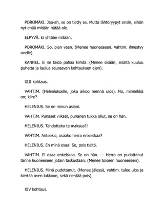 POROMÄKI. Jaa-ah, se on tietty se. Mutta lähtöryypyt ensin, eihän
nyt enää mitään hätää ole.
ELPYVÄ. Ei yhtään mitään,
POROMÄKI. So, pian vaan. (Menee huoneeseen. Vahtim. ilmestyy
ovelle).
KANNEL. Ei se taida pahaa tehdä. (Menee sisään; sisältä kuuluu
puhetta ja laulua seuraavan kohtauksen ajan).
XIII kohtaus.
VAHTIM. (Heleniukselle, joka aikoo mennä ulos). No, minnekkä
on; kiire?
HELENIUS. Se on minun asiani.
VAHTIM. Punaset viikset, punanen tukka ollut, se on hän.
HELENIUS. Tahdotteko te maksua?!
VAHTIM. Anteeksi, osaako herra enkelskaa?
HELENIUS. En minä osaa! So, pois tieltä.
VAHTIM. Ei osaa enkelskaa. Se on hän. — Herra on pudottanut
tänne huoneeseen jotain taskustaan. (Menee toiseen huoneeseen).
HELENIUS. Minä pudottanut. (Menee jälessä, vahtim. tulee ulos ja
kiertää oven lukkoon, sekä rientää pois).
XIV kohtaus.
 