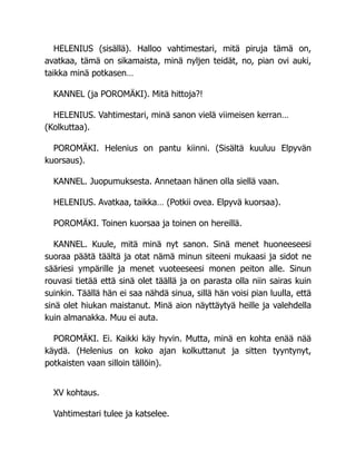 HELENIUS (sisällä). Halloo vahtimestari, mitä piruja tämä on,
avatkaa, tämä on sikamaista, minä nyljen teidät, no, pian ovi auki,
taikka minä potkasen…
KANNEL (ja POROMÄKI). Mitä hittoja?!
HELENIUS. Vahtimestari, minä sanon vielä viimeisen kerran…
(Kolkuttaa).
POROMÄKI. Helenius on pantu kiinni. (Sisältä kuuluu Elpyvän
kuorsaus).
KANNEL. Juopumuksesta. Annetaan hänen olla siellä vaan.
HELENIUS. Avatkaa, taikka… (Potkii ovea. Elpyvä kuorsaa).
POROMÄKI. Toinen kuorsaa ja toinen on hereillä.
KANNEL. Kuule, mitä minä nyt sanon. Sinä menet huoneeseesi
suoraa päätä täältä ja otat nämä minun siteeni mukaasi ja sidot ne
sääriesi ympärille ja menet vuoteeseesi monen peiton alle. Sinun
rouvasi tietää että sinä olet täällä ja on parasta olla niin sairas kuin
suinkin. Täällä hän ei saa nähdä sinua, sillä hän voisi pian luulla, että
sinä olet hiukan maistanut. Minä aion näyttäytyä heille ja valehdella
kuin almanakka. Muu ei auta.
POROMÄKI. Ei. Kaikki käy hyvin. Mutta, minä en kohta enää nää
käydä. (Helenius on koko ajan kolkuttanut ja sitten tyyntynyt,
potkaisten vaan silloin tällöin).
XV kohtaus.
Vahtimestari tulee ja katselee.
 