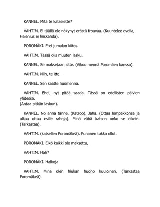 KANNEL. Mitä te katselette?
VAHTIM. Ei täällä ole näkynyt erästä frouvaa. (Kuuntelee ovella,
Helenius ei hiiskahda).
POROMÄKI. E-ei jumalan kiitos.
VAHTIM. Tässä olis muuten lasku.
KANNEL. Se maksetaan sitte. (Aikoo mennä Poromäen kanssa).
VAHTIM. Niin, te itte.
KANNEL. Sen saatte huomenna.
VAHTIM. Ehei, nyt pitää saada. Tässä on edellisten päivien
yhdessä.
(Antaa pitkän laskun).
KANNEL. No anna tänne. (Katsoo). Jaha. (Ottaa lompakkonsa ja
alkaa ottaa esille rahoja). Minä vähä katson onko se oikein.
(Tarkastaa).
VAHTIM. (katsellen Poromäkeä). Punanen tukka ollut.
POROMÄKI. Eikö kaikki ole maksettu,
VAHTIM. Hah?
POROMÄKI. Halkoja.
VAHTIM. Minä olen hiukan huono kuuloinen. (Tarkastaa
Poromäkeä).
 