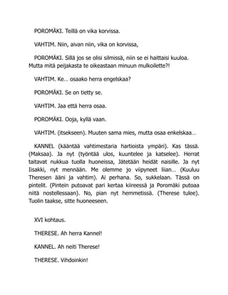 POROMÄKI. Teillä on vika korvissa.
VAHTIM. Niin, aivan niin, vika on korvissa,
POROMÄKI. Sillä jos se olisi silmissä, niin se ei haittaisi kuuloa.
Mutta mitä peijakasta te oikeastaan minuun mulkoilette?!
VAHTIM. Ke… osaako herra engelskaa?
POROMÄKI. Se on tietty se.
VAHTIM. Jaa että herra osaa.
POROMÄKI. Ooja, kyllä vaan.
VAHTIM. (itsekseen). Muuten sama mies, mutta osaa enkelskaa…
KANNEL (kääntää vahtimestaria hartioista ympäri). Kas tässä.
(Maksaa). Ja nyt (työntää ulos, kuuntelee ja katselee). Herrat
taitavat nukkua tuolla huoneissa, Jätetään heidät naisille. Ja nyt
Iisakki, nyt mennään. Me olemme jo viipyneet liian… (Kuuluu
Theresen ääni ja vahtim). Ai perhana. So, sukkelaan. Tässä on
pintelit. (Pintein putoavat pari kertaa kiireessä ja Poromäki putoaa
niitä nostellessaan). No, pian nyt hemmetissä. (Therese tulee).
Tuolin taakse, sitte huoneeseen.
XVI kohtaus.
THERESE. Ah herra Kannel!
KANNEL. Ah neiti Therese!
THERESE. Vihdoinkin!
 