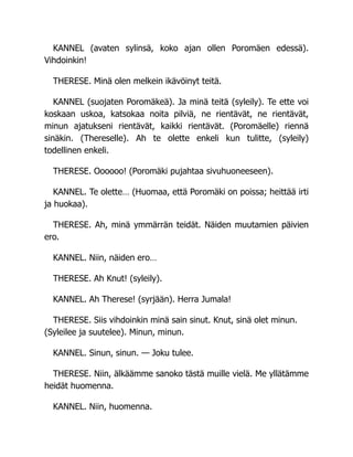 KANNEL (avaten sylinsä, koko ajan ollen Poromäen edessä).
Vihdoinkin!
THERESE. Minä olen melkein ikävöinyt teitä.
KANNEL (suojaten Poromäkeä). Ja minä teitä (syleily). Te ette voi
koskaan uskoa, katsokaa noita pilviä, ne rientävät, ne rientävät,
minun ajatukseni rientävät, kaikki rientävät. (Poromäelle) riennä
sinäkin. (Thereselle). Ah te olette enkeli kun tulitte, (syleily)
todellinen enkeli.
THERESE. Oooooo! (Poromäki pujahtaa sivuhuoneeseen).
KANNEL. Te olette… (Huomaa, että Poromäki on poissa; heittää irti
ja huokaa).
THERESE. Ah, minä ymmärrän teidät. Näiden muutamien päivien
ero.
KANNEL. Niin, näiden ero…
THERESE. Ah Knut! (syleily).
KANNEL. Ah Therese! (syrjään). Herra Jumala!
THERESE. Siis vihdoinkin minä sain sinut. Knut, sinä olet minun.
(Syleilee ja suutelee). Minun, minun.
KANNEL. Sinun, sinun. — Joku tulee.
THERESE. Niin, älkäämme sanoko tästä muille vielä. Me yllätämme
heidät huomenna.
KANNEL. Niin, huomenna.
 