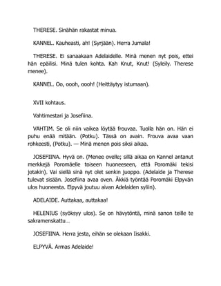 THERESE. Sinähän rakastat minua.
KANNEL. Kauheasti, ah! (Syrjään). Herra Jumala!
THERESE. Ei sanaakaan Adelaidelle. Minä menen nyt pois, ettei
hän epäilisi. Minä tulen kohta. Kah Knut, Knut! (Syleily. Therese
menee).
KANNEL. Oo, oooh, oooh! (Heittäytyy istumaan).
XVII kohtaus.
Vahtimestari ja Josefiina.
VAHTIM. Se oli niin vaikea löytää frouvaa. Tuolla hän on. Hän ei
puhu enää mitään. (Potku). Tässä on avain. Frouva avaa vaan
rohkeesti, (Potku). — Minä menen pois siksi aikaa.
JOSEFIINA. Hyvä on. (Menee ovelle; sillä aikaa on Kannel antanut
merkkejä Poromäelle toiseen huoneeseen, että Poromäki tekisi
jotakin). Vai siellä sinä nyt olet senkin juoppo. (Adelaide ja Therese
tulevat sisään. Josefiina avaa oven. Äkkiä työntää Poromäki Elpyvän
ulos huoneesta. Elpyvä joutuu aivan Adelaiden syliin).
ADELAIDE. Auttakaa, auttakaa!
HELENIUS (syöksyy ulos). Se on hävytöntä, minä sanon teille te
sakramenskattu…
JOSEFIINA. Herra jesta, eihän se olekaan Iisakki.
ELPYVÄ. Armas Adelaide!
 
