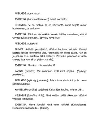 ADELAIDE. Apua, apua!
JOSEFIINA (huomaa Kanteleen). Missä on Iisakki.
HELENIUS. Se on raakaa, se on hävytöntä, antaa teljetä minut
huoneeseen, te senkin —
JOSEFIINA. Minä en ole mikään senkin teidän edessänne, sitä ei
tarvitse tulla sanomaan… (Syntyy kova riita).
ADELAIDE. Auttakaa!
ELPYVÄ. Ä-älkää pe-peljätkö. (Kaikki huutavat sekasin. Kannel
koettaa johtaa Poromäkeä ulos. Poromäellä on siteet päällä. Hän on
jo päästä, kun Josefiina äkkiä kääntyy. Poromäki piilottautuu tuolin
taakse, jota Kannel on pitänyt varalla).
JOSEFIINA. Missä on minun mieheni?
KANNEL (meluten). Vai miehenne. Kyllä minä näytän… (Syöksyy
joukkoon).
ADELAIDE (syöksyy joukkoon). Pois minun silmistäni, pois. Herra
Kannel auttakaa!
KANNEL (Poromäkeä varjellen). Kaikki tässä puhuu miehestään…
HELENIUS (Josefiina P:lle). Minä vedän teidät oikeuteen. (Kaikki
yhdessä kimpussa).
JOSEFIINA. Herra Jumala! Minä tulen hulluksi. (Kiukkuisena).
Mutta minä sanon teille… (Riitaa).
 