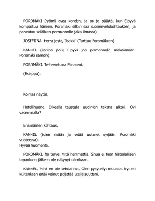 POROMÄKI (ryömii ovea kohden, ja on jo päästä, kun Elpyvä
kompastuu häneen. Poromäki silloin saa suonenvetokohtauksen, ja
paneutuu selälleen permannolle jalka ilmassa).
JOSEFIINA. Herra jesta, Iisakki! (Tarttuu Poromäkeen).
KANNEL (karkaa pois; Elpyvä jää permannolle makaamaan.
Poromäki samoin).
POROMÄKI. Te-tervetuloa Fiinaseni.
(Esirippu).
Kolmas näytös.
Hotellihuone. Oikealla taustalla uudinten takana alkovi. Ovi
vasemmalla?
Ensimäinen kohtaus.
KANNEL (tulee sisään ja vetää uutimet syrjään. Poromäki
vuoteessa).
Hyvää huomenta.
POROMÄKI. No terve! Mitä hemmettiä. Sinua ei tuon historiallisen
tapauksen jälkeen ole näkynyt ollenkaan.
KANNEL. Minä en ole kehdannut. Olen pysytellyt muualla. Nyt en
kuitenkaan enää voinut pidättää uteliaisuuttani.
 