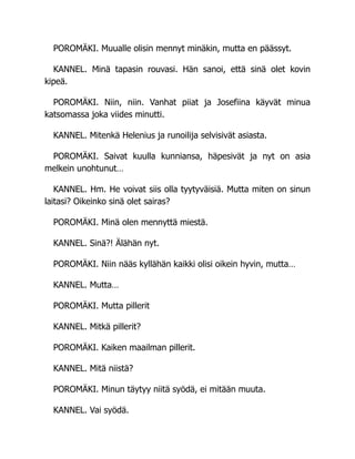 POROMÄKI. Muualle olisin mennyt minäkin, mutta en päässyt.
KANNEL. Minä tapasin rouvasi. Hän sanoi, että sinä olet kovin
kipeä.
POROMÄKI. Niin, niin. Vanhat piiat ja Josefiina käyvät minua
katsomassa joka viides minutti.
KANNEL. Mitenkä Helenius ja runoilija selvisivät asiasta.
POROMÄKI. Saivat kuulla kunniansa, häpesivät ja nyt on asia
melkein unohtunut…
KANNEL. Hm. He voivat siis olla tyytyväisiä. Mutta miten on sinun
laitasi? Oikeinko sinä olet sairas?
POROMÄKI. Minä olen mennyttä miestä.
KANNEL. Sinä?! Älähän nyt.
POROMÄKI. Niin nääs kyllähän kaikki olisi oikein hyvin, mutta…
KANNEL. Mutta…
POROMÄKI. Mutta pillerit
KANNEL. Mitkä pillerit?
POROMÄKI. Kaiken maailman pillerit.
KANNEL. Mitä niistä?
POROMÄKI. Minun täytyy niitä syödä, ei mitään muuta.
KANNEL. Vai syödä.
 