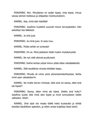 POROMÄKI. Niin. Minullahan on sydän kipeä, rinta kipeä, minua
vaivaa yleinen heikkous ja sitäpaitse nivelreumatismi.
KANNEL. Aaa, minä alan käsittää!
POROMÄKI. Josefiina huolehtii suuresti minun terveydestäni. Hän
sekoittaa itse lääkkeet.
KANNEL. Ja sinä juot.
POROMÄKI. Ja minä juon. Ei auta muu.
KANNEL. Mutta sehän on surkeata!
POROMÄKI. On se. Minä pelastuin hädin tuskin mutakylvyistä.
KANNEL. Ne nyt vielä olisivat puuttuneet.
POROMÄKI. Kolme kertaa yössä minun pitää ottaa vatsalääkkeitä.
KANNEL. Sillä tavallahan sinusta tehdään loppu.
POROMÄKI. Minulla oli viime yönä ylenantamiskohtauksia. Kohta
minä saan vatsakatarrin.
KANNEL. No mutta herran nimessä, etkö sinä voi sanoa, ettet sinä
ole kipeä?!
POROMÄKI. Sanoa, etten minä ole kipeä. Oietko sinä hullu?!
Josefiina luulee että minä olen kipeä ja minä tunnustaisin kaikki
valheeksi. Ohoh!
KANNEL. Sinä aijot siis maata täällä kaksi kuukautta ja tehdä
itsestäsi täydellisen apteekin, ja sitten antaa kuljettaa itsesi kotiin.
 