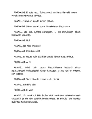 POROMÄKI. Ei auta muu. Toivottavasti minä maalla vielä toivun.
Minulla on siksi vahva terveys.
KANNEL. Tämä on sinulle synnin palkka.
POROMÄKI. Se on herran sormi ihmiskunnan historiassa.
KANNEL. Jaa jaa, jumala paratkoon. Ei ole minunkaan asiani
loistavalla kannalla.
POROMÄKI. No?
KANNEL. No neiti Therese!!
POROMÄKI. Mitä hänestä?
KANNEL. Ei muuta kuin että hän tahtoo väkisin naida minut.
POROMÄKI. Ai ai!
KANNEL. Minä tulin tuona historiallisena hetkenä sinua
pelastaakseni hullutelleeksi hänen kanssaan ja nyt hän on ottanut
sen todeksi.
POROMÄKI. Sano hänelle että ei kuulu pieniä.
KANNEL. En minä voi!
POROMÄKI. Et voi?
KANNEL. En minä voi. Hän luulee että minä olen seitsemännessä
taivaassa ja on itse seitsemännessätoista. Ei minulla ole luontoa
pudottaa häntä sieltä alas.
 