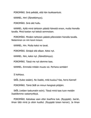 POROMÄKI. Sinä pelkäät, että hän loukkaantuisi.
KANNEL. Hm! (Äänettömyys).
POROMÄKI. Sinä olet hullu.
KANNEL. Kyllä minä tahtoisin päästä hänestä eroon, mutta hienolla
tavalla. Minä koetan nyt keksiä semmoisen.
POROMÄKI. Minäkin tahtoisin päästä pillereistäni hienolla tavalla.
Nieleminen on niin kovin krouvi.
KANNEL. Hm. Mutta keksi ne tavat.
POROMÄKI. Siinäpä sitä ollaan. Keksi nyt.
KANNEL. Niin, keksi nyt. (Äänettömyys).
POROMÄKI. Tässä me nyt olemme taas.
KANNEL. Emmekä mitään muuta voi. Perhana sentään!
II kohtaus.
SKÅL (tulee sisään). No Iisakki, mitä kuuluu? Kas, herra Kannel!
POROMÄKI. Tämä Skål on minun hengissä pitäjäni.
SKÅL (vetäen taskumatin esiin). Tässä minä taas tuon meidän
Iisakillemme vastamyrkkyä.
POROMÄKI. Katsokaa vaan ettei Josefiina tule. (Ryyppää). Jaa'ah,
ilman tätä minä jo olisin kuollut. (Ryyppää toisen kerran). Ja ilman
 