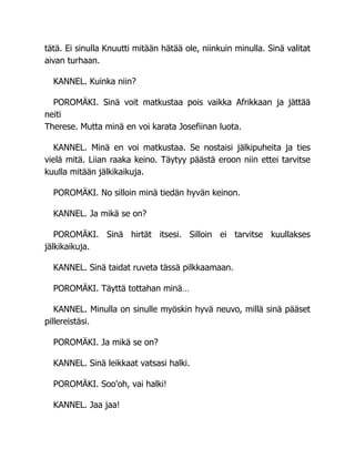 tätä. Ei sinulla Knuutti mitään hätää ole, niinkuin minulla. Sinä valitat
aivan turhaan.
KANNEL. Kuinka niin?
POROMÄKI. Sinä voit matkustaa pois vaikka Afrikkaan ja jättää
neiti
Therese. Mutta minä en voi karata Josefiinan luota.
KANNEL. Minä en voi matkustaa. Se nostaisi jälkipuheita ja ties
vielä mitä. Liian raaka keino. Täytyy päästä eroon niin ettei tarvitse
kuulla mitään jälkikaikuja.
POROMÄKI. No silloin minä tiedän hyvän keinon.
KANNEL. Ja mikä se on?
POROMÄKI. Sinä hirtät itsesi. Silloin ei tarvitse kuullakses
jälkikaikuja.
KANNEL. Sinä taidat ruveta tässä pilkkaamaan.
POROMÄKI. Täyttä tottahan minä…
KANNEL. Minulla on sinulle myöskin hyvä neuvo, millä sinä pääset
pillereistäsi.
POROMÄKI. Ja mikä se on?
KANNEL. Sinä leikkaat vatsasi halki.
POROMÄKI. Soo'oh, vai halki!
KANNEL. Jaa jaa!
 