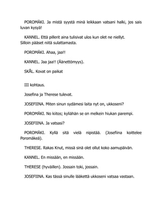 POROMÄKI. Ja mistä syystä minä leikkaan vatsani halki, jos sais
luvan kysyä!
KANNEL. Että pillerit aina tulisivat ulos kun olet ne niellyt.
Silloin pääset niitä sulattamasta.
POROMÄKI. Ahaa, jaa!!
KANNEL. Jaa jaa!! (Äänettömyys).
SKÅL. Kovat on paikat
III kohtaus.
Josefina ja Therese tulevat.
JOSEFIINA. Miten sinun sydämesi laita nyt on, ukkoseni?
POROMÄKI. No kiitos; kyliähän se on melkein hiukan parempi.
JOSEFIINA. Ja vatsasi?
POROMÄKI. Kyllä sitä vielä nipistää. (Josefiina koittelee
Poromäkeä).
THERESE. Rakas Knut, missä sinä olet ollut koko aamupäivän.
KANNEL. En missään, en missään.
THERESE (hyväillen). Jossain toki, jossain.
JOSEFIINA. Kas tässä sinulle lääkettä ukkoseni vatsaa vastaan.
 