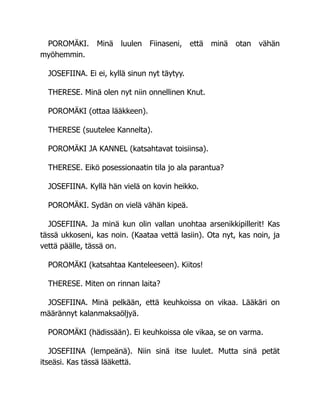 POROMÄKI. Minä luulen Fiinaseni, että minä otan vähän
myöhemmin.
JOSEFIINA. Ei ei, kyllä sinun nyt täytyy.
THERESE. Minä olen nyt niin onnellinen Knut.
POROMÄKI (ottaa lääkkeen).
THERESE (suutelee Kannelta).
POROMÄKI JA KANNEL (katsahtavat toisiinsa).
THERESE. Eikö posessionaatin tila jo ala parantua?
JOSEFIINA. Kyllä hän vielä on kovin heikko.
POROMÄKI. Sydän on vielä vähän kipeä.
JOSEFIINA. Ja minä kun olin vallan unohtaa arsenikkipillerit! Kas
tässä ukkoseni, kas noin. (Kaataa vettä lasiin). Ota nyt, kas noin, ja
vettä päälle, tässä on.
POROMÄKI (katsahtaa Kanteleeseen). Kiitos!
THERESE. Miten on rinnan laita?
JOSEFIINA. Minä pelkään, että keuhkoissa on vikaa. Lääkäri on
määrännyt kalanmaksaöljyä.
POROMÄKI (hädissään). Ei keuhkoissa ole vikaa, se on varma.
JOSEFIINA (lempeänä). Niin sinä itse luulet. Mutta sinä petät
itseäsi. Kas tässä lääkettä.
 