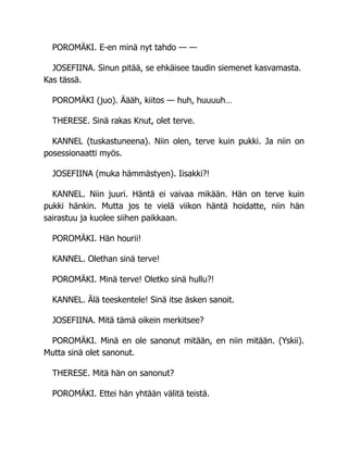 POROMÄKI. E-en minä nyt tahdo — —
JOSEFIINA. Sinun pitää, se ehkäisee taudin siemenet kasvamasta.
Kas tässä.
POROMÄKI (juo). Äääh, kiitos — huh, huuuuh…
THERESE. Sinä rakas Knut, olet terve.
KANNEL (tuskastuneena). Niin olen, terve kuin pukki. Ja niin on
posessionaatti myös.
JOSEFIINA (muka hämmästyen). Iisakki?!
KANNEL. Niin juuri. Häntä ei vaivaa mikään. Hän on terve kuin
pukki hänkin. Mutta jos te vielä viikon häntä hoidatte, niin hän
sairastuu ja kuolee siihen paikkaan.
POROMÄKI. Hän hourii!
KANNEL. Olethan sinä terve!
POROMÄKI. Minä terve! Oletko sinä hullu?!
KANNEL. Älä teeskentele! Sinä itse äsken sanoit.
JOSEFIINA. Mitä tämä oikein merkitsee?
POROMÄKI. Minä en ole sanonut mitään, en niin mitään. (Yskii).
Mutta sinä olet sanonut.
THERESE. Mitä hän on sanonut?
POROMÄKI. Ettei hän yhtään välitä teistä.
 