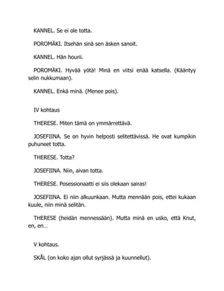 KANNEL. Se ei ole totta.
POROMÄKI. Itsehän sinä sen äsken sanoit.
KANNEL. Hän hourii.
POROMÄKI. Hyvää yötä! Minä en viitsi enää katsella. (Kääntyy
selin nukkumaan).
KANNEL. Enkä minä. (Menee pois).
IV kohtaus
THERESE. Miten tämä on ymmärrettävä.
JOSEFIINA. Se on hyvin helposti selitettävissä. He ovat kumpikin
puhuneet totta.
THERESE. Totta?
JOSEFIINA. Niin, aivan totta.
THERESE. Posessionaatti ei siis olekaan sairas!
JOSEFIINA. Ei niin alkuunkaan. Mutta mennään pois, ettei kukaan
kuule, niin minä selitän.
THERESE (heidän mennessään). Mutta minä en usko, että Knut,
en, en…
V kohtaus.
SKÅL (on koko ajan ollut syrjässä ja kuunnellut).
 