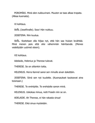 POROMÄKI. Minä olen nukkuvinani. Muuten se taas alkaa tropata.
(Alkaa kuorsata).
VI kohtaus.
SKÅL (Josefiinalle). Ssss! Hän nukkuu.
JOSEFIINA. Niin kuulua.
SKÅL. Koetetaan olla hiljaa nyt, että hän saa hiukan levähtää.
Minä menen pois että olisi vähemmän häiritsevää. (Menee
vedettyään uutimet eteen).
VII kohtaus.
Adelaide, Helenius ja Therese tulevat.
THERESE. Se on sittenkin totta.
HELENIUS. Herra Kannel sanoi sen minulle aivan äskettäin.
JOSEFIINA. Siinä sen nyt kuulette. (Kuorsaukset taukoovat aina
toisinaan.)
THERESE. Te erehdytte. Te erehdytte sanon minä.
HELENIUS. Uskokaa minua, neiti Frasén niin se on.
ADELAIDE. Ah Therese, ei hän rakasta sinua!
THERESE. Eikä sinua myöskään.
 