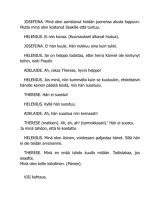 JOSEFIINA. Minä olen aavistanut heidän juonensa alusta loppuun.
Mutta minä olen kostanut Iisakille että tuntuu.
HELENIUS. Ei niin kovaa. (Kuorsaukset alkavat hiutua).
JOSEFIINA. Ei hän kuule. Hän nukkuu aina kuin tukki.
HELENIUS. Se on helppo todistaa, ettei herra Kannel ole kiintynyt
teihin, neiti Frasén.
ADELAIDE. Ah, rakas Therese, hyvin helppo!
HELENIUS. Jos minä, niin kummalta kuin se kuuluukin, ehdottaisin
hänelle keinon päästä teistä, niin hän suostuisi.
THERESE. Hän ei suostui!
HELENIUS. Kyllä hän suostuu.
ADELAIDE. Ah, hän suostua niin kernaasti!
THERESE (matkien). Ah, ah, ah! (tarmokkaasti).' Hän ei suostu.
Ja minä tahdon, että te koetatte.
HELENIUS. Minä olen iloinen, voidessani paljastaa hänet. Sillä hän
ei ole teidän arvoisenne.
THERESE. Minä en enää tahdo kuulla mitään. Todistakaa, jos
osaatte.
Minä olen teille kiitollinen. (Menee).
VIII kohtaus.
 
