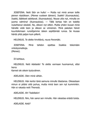 JOSEFIINA. Neiti Stör on hullu! — Mutta nyt minä annan teille
pienen näytöksen. (Menee vuoteen ääreen). Iisakki! (Kuorsauksia).
Iisakki, lääkkeet odottavat. (Kuorsauksia). Nouse ylös nyt, minulla on
juoma valmiina! (Kuorsauksia). — Tällä kertaa hän on todella
nukahtanut sikeästi. No, olkoon nyt sitten. Mutta yhden kiusan minä
hänelle vielä teen ja olkoon se viimeinen. Minä pakotan hänet
kuuntelemaan runoilijamme äsken sepittämää runoa. Se kiusaa
häntä yhtä paljon kuin pillerit.
HELENIUS. Te olette hirvittävä, rouva Poromäki.
JOSEFIINA. Minä tahdon opettaa Iisakkia tekemään
virkistysmatkoja.
(Menee).
IX kohtaus.
HELENIUS. Neiti Adelaide! Te olette varmaan huomannut, ettei
herra
Kannel ole oikein tyytyväinen.
ADELAIDE. Olen minä vähän.
HELENIUS. Hän kertoi tänä aamuna minulle tilastansa. Oikeastaan
minun ei pitäisi siitä puhua, mutta minä teen sen nyt kumminkin.
Hän ei rakasta neiti Theresiä.
ADELAIDE. Ah! Todellakin!
HELENIUS. Niin, hän sanoi sen minulle. Hän rakastaa erästä toista.
ADELAIDE. Ketä?
 