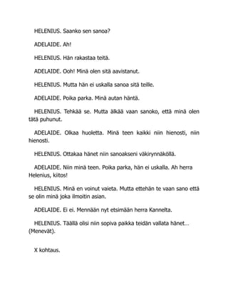 HELENIUS. Saanko sen sanoa?
ADELAIDE. Ah!
HELENIUS. Hän rakastaa teitä.
ADELAIDE. Ooh! Minä olen sitä aavistanut.
HELENIUS. Mutta hän ei uskalla sanoa sitä teille.
ADELAIDE. Poika parka. Minä autan häntä.
HELENIUS. Tehkää se. Mutta älkää vaan sanoko, että minä olen
tätä puhunut.
ADELAIDE. Olkaa huoletta. Minä teen kaikki niin hienosti, niin
hienosti.
HELENIUS. Ottakaa hänet niin sanoakseni väkirynnäköllä.
ADELAIDE. Niin minä teen. Poika parka, hän ei uskalla. Ah herra
Helenius, kiitos!
HELENIUS. Minä en voinut vaieta. Mutta ettehän te vaan sano että
se olin minä joka ilmoitin asian.
ADELAIDE. Ei ei. Mennään nyt etsimään herra Kannelta.
HELENIUS. Täällä olisi niin sopiva paikka teidän vallata hänet…
(Menevät).
X kohtaus.
 