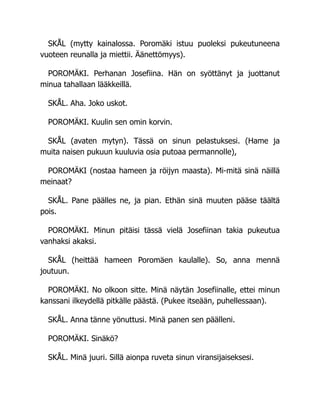 SKÅL (mytty kainalossa. Poromäki istuu puoleksi pukeutuneena
vuoteen reunalla ja miettii. Äänettömyys).
POROMÄKI. Perhanan Josefiina. Hän on syöttänyt ja juottanut
minua tahallaan lääkkeillä.
SKÅL. Aha. Joko uskot.
POROMÄKI. Kuulin sen omin korvin.
SKÅL (avaten mytyn). Tässä on sinun pelastuksesi. (Hame ja
muita naisen pukuun kuuluvia osia putoaa permannolle),
POROMÄKI (nostaa hameen ja röijyn maasta). Mi-mitä sinä näillä
meinaat?
SKÅL. Pane päälles ne, ja pian. Ethän sinä muuten pääse täältä
pois.
POROMÄKI. Minun pitäisi tässä vielä Josefiinan takia pukeutua
vanhaksi akaksi.
SKÅL (heittää hameen Poromäen kaulalle). So, anna mennä
joutuun.
POROMÄKI. No olkoon sitte. Minä näytän Josefiinalle, ettei minun
kanssani ilkeydellä pitkälle päästä. (Pukee itseään, puhellessaan).
SKÅL. Anna tänne yönuttusi. Minä panen sen päälleni.
POROMÄKI. Sinäkö?
SKÅL. Minä juuri. Sillä aionpa ruveta sinun viransijaiseksesi.
 
