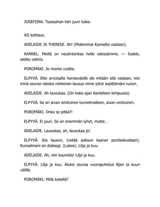 JOSEFIINA. Tuossahan hän juuri tulee.
XII kohtaus.
ADELAIDE JA THERESE. Ah! (Molemmat Kannelta vastaan).
KANNEL. Meillä on nautintorikas hetki edessämme. — Iisakki,
oletko valmis.
POROMÄKI. Jo monta vuotta.
ELPYVÄ. Ellei arvoisalla herrasväellä ole mitään sitä vastaan, niin
minä seuran ratoksi rohkenen lausua viime yönä sepittämäni runon.
ADELAIDE. Ah lausukaa. (On koko ajan Kanteleen kimpussa).
ELPYVÄ. Se on aivan omituinen tunnelmalleen, aivan omituinen.
POROMÄKI. Onko se pitkä?!
ELPYVÄ. Ei juuri. Se on enemmän lyhyt, mutta…
ADELAIDE. Lausukaa, ah, lausukaa jo!
ELPYVÄ. Siis lausun, (vetää paksun kaaran povitaskustaan).
Runoelmani on dialoogi. (Lukee). Lilja ja kuu.
ADELAIDE. Ah, niin kaunista! Lilja ja kuu.
ELPYVÄ. Lilja ja kuu. Aluksi seuraa vuoropuhelua liljan ja kuun
välillä.
POROMÄKI. Millä kielellä?
 