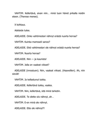 VAHTIM. Kellertävä, aivan niin… minä tuon hänet prikalla neidin
eteen. (Therese menee).
X kohtaus.
Adelaide tulee.
ADELAIDE. Onko vahtimestari nähnyt erästä nuorta herraa?
VAHTIM. Kuinka mamsseli sanoo?
ADELAIDE. Eikö vahtimestari ole nähnyt erästä nuorta herraa?
VAHTIM. Nuorta herraa?
ADELAIDE. Niin — ja kaunista!
VAHTIM. Jolla on vaaleat viikset?
ADELAIDE (innostuen). Niin, vaaleat viikset. (Haaveillen). Ah, niin
sievät!
VAHTIM. Ja kellastunut tukka.
ADELAIDE. Kellertävä tukka, vaalea.
VAHTIM. Niin, kellertävä, sitä minä tarkotin.
ADELAIDE. Te olette siis nähnyt, ah…
VAHTIM. E-en minä ole nähnyt.
ADELAIDE. Ette ole nähnyt?!
 