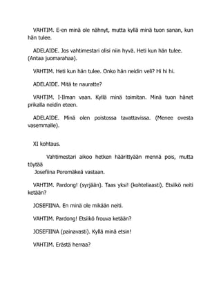 VAHTIM. E-en minä ole nähnyt, mutta kyllä minä tuon sanan, kun
hän tulee.
ADELAIDE. Jos vahtimestari olisi niin hyvä. Heti kun hän tulee.
(Antaa juomarahaa).
VAHTIM. Heti kun hän tulee. Onko hän neidin veli? Hi hi hi.
ADELAIDE. Mitä te nauratte?
VAHTIM. I-Ilman vaan. Kyllä minä toimitan. Minä tuon hänet
prikalla neidin eteen.
ADELAIDE. Minä olen poistossa tavattavissa. (Menee ovesta
vasemmalle).
XI kohtaus.
Vahtimestari aikoo hetken häärittyään mennä pois, mutta
töytää
Josefiina Poromäkeä vastaan.
VAHTIM. Pardong! (syrjään). Taas yksi! (kohteliaasti). Etsiikö neiti
ketään?
JOSEFIINA. En minä ole mikään neiti.
VAHTIM. Pardong! Etsiikö frouva ketään?
JOSEFIINA (painavasti). Kyllä minä etsin!
VAHTIM. Erästä herraa?
 