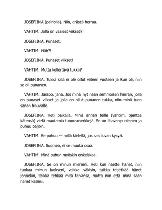 JOSEFIINA (painolla). Niin, erästä herraa.
VAHTIM. Jolla on vaaleat viikset?
JOSEFIINA. Punaset.
VAHTIM. Häh?!
JOSEFIINA. Punaset viikset!
VAHTIM. Mutta kellertävä tukka?
JOSEFIINA. Tukka sillä ei ole ollut viiteen vuoteen ja kun oli, niin
se oli punanen.
VAHTIM. Jassoo, jaha. Jos minä nyt nään semmoisen herran, jolla
on punaset viikset ja jolla on ollut punanen tukka, niin minä tuon
sanan frouvalle.
JOSEFIINA. Heti paikalla. Minä annan teille (vahtim. ojentaa
kätensä) vielä muutamia tunnusmerkkejä. Se on lihavanpuoleinen ja
puhuu paljon.
VAHTIM. Ee puhuu — millä kielellä, jos sais luvan kysyä.
JOSEFIINA. Suomea, ei se muuta osaa.
VAHTIM. Minä puhun myöskin enkelskaa.
JOSEFIINA. Se on minun mieheni. Heti kun näette hänet, niin
tuokaa minun luokseni, vaikka väkisin, taikka teljetkää hänet
jonnekin, taikka tehkää mitä tahansa, mutta niin että minä saan
hänet käsiini.
 
