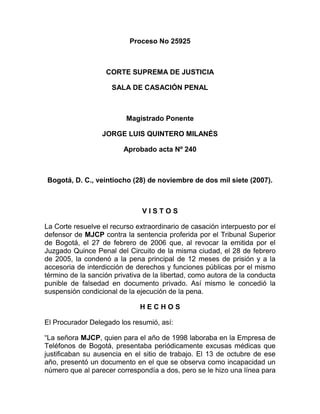 Proceso No 25925
CORTE SUPREMA DE JUSTICIA
SALA DE CASACIÓN PENAL
Magistrado Ponente
JORGE LUIS QUINTERO MILANÉS
Aprobado acta Nº 240
Bogotá, D. C., veintiocho (28) de noviembre de dos mil siete (2007).
V I S T O S
La Corte resuelve el recurso extraordinario de casación interpuesto por el
defensor de MJCP contra la sentencia proferida por el Tribunal Superior
de Bogotá, el 27 de febrero de 2006 que, al revocar la emitida por el
Juzgado Quince Penal del Circuito de la misma ciudad, el 28 de febrero
de 2005, la condenó a la pena principal de 12 meses de prisión y a la
accesoria de interdicción de derechos y funciones públicas por el mismo
término de la sanción privativa de la libertad, como autora de la conducta
punible de falsedad en documento privado. Así mismo le concedió la
suspensión condicional de la ejecución de la pena.
H E C H O S
El Procurador Delegado los resumió, así:
“La señora MJCP, quien para el año de 1998 laboraba en la Empresa de
Teléfonos de Bogotá, presentaba periódicamente excusas médicas que
justificaban su ausencia en el sitio de trabajo. El 13 de octubre de ese
año, presentó un documento en el que se observa como incapacidad un
número que al parecer correspondía a dos, pero se le hizo una línea para
 