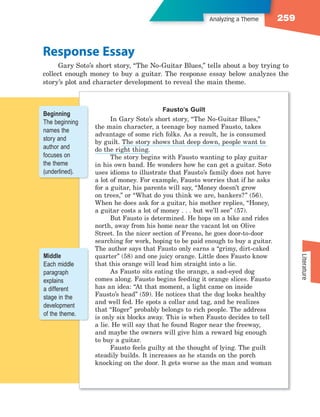 Analyzing a Theme        259


Response Essay
     Gary Soto’s short story, “The No-Guitar Blues,” tells about a boy trying to
collect enough money to buy a guitar. The response essay below analyzes the
story’s plot and character development to reveal the main theme.



                                         Fausto’s Guilt
Beginning
The beginning         In Gary Soto’s short story, “The No-Guitar Blues,”
                the main character, a teenage boy named Fausto, takes
names the
                advantage of some rich folks. As a result, he is consumed
story and       by guilt. The story shows that deep down, people want to
author and      do the right thing.
focuses on            The story begins with Fausto wanting to play guitar
the theme       in his own band. He wonders how he can get a guitar. Soto
(underlined).   uses idioms to illustrate that Fausto’s family does not have
                a lot of money. For example, Fausto worries that if he asks
                for a guitar, his parents will say, “Money doesn’t grow
                on trees,” or “What do you think we are, bankers?” (56).
                When he does ask for a guitar, his mother replies, “Honey,
                a guitar costs a lot of money . . . but we’ll see” (57).
                      But Fausto is determined. He hops on a bike and rides
                north, away from his home near the vacant lot on Olive
                Street. In the nicer section of Fresno, he goes door-to-door
                searching for work, hoping to be paid enough to buy a guitar.
                The author says that Fausto only earns a “grimy, dirt-caked
Middle          quarter” (58) and one juicy orange. Little does Fausto know




                                                                                      Literature
Each middle     that this orange will lead him straight into a lie.
paragraph             As Fausto sits eating the orange, a sad-eyed dog
explains        comes along. Fausto begins feeding it orange slices. Fausto
a different     has an idea: “At that moment, a light came on inside
stage in the    Fausto’s head” (59). He notices that the dog looks healthy
                and well fed. He spots a collar and tag, and he realizes
development
                that “Roger” probably belongs to rich people. The address
of the theme.
                is only six blocks away. This is when Fausto decides to tell
                a lie. He will say that he found Roger near the freeway,
                and maybe the owners will give him a reward big enough
                to buy a guitar.
                      Fausto feels guilty at the thought of lying. The guilt
                steadily builds. It increases as he stands on the porch
                knocking on the door. It gets worse as the man and woman
 