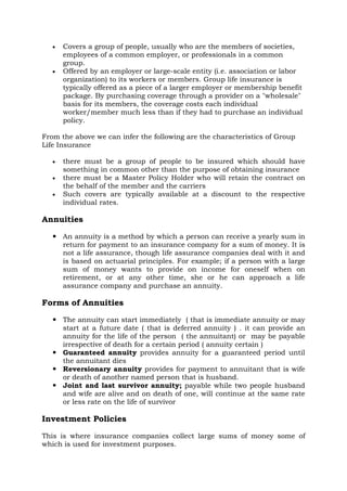 • Covers a group of people, usually who are the members of societies,
employees of a common employer, or professionals in a common
group.
• Offered by an employer or large-scale entity (i.e. association or labor
organization) to its workers or members. Group life insurance is
typically offered as a piece of a larger employer or membership benefit
package. By purchasing coverage through a provider on a "wholesale"
basis for its members, the coverage costs each individual
worker/member much less than if they had to purchase an individual
policy.
From the above we can infer the following are the characteristics of Group
Life Insurance
• there must be a group of people to be insured which should have
something in common other than the purpose of obtaining insurance
• there must be a Master Policy Holder who will retain the contract on
the behalf of the member and the carriers
• Such covers are typically available at a discount to the respective
individual rates.
Annuities
 An annuity is a method by which a person can receive a yearly sum in
return for payment to an insurance company for a sum of money. It is
not a life assurance, though life assurance companies deal with it and
is based on actuarial principles. For example; if a person with a large
sum of money wants to provide on income for oneself when on
retirement, or at any other time, she or he can approach a life
assurance company and purchase an annuity.
Forms of Annuities
 The annuity can start immediately ( that is immediate annuity or may
start at a future date ( that is deferred annuity ) . it can provide an
annuity for the life of the person ( the annuitant) or may be payable
irrespective of death for a certain period ( annuity certain )
 Guaranteed annuity provides annuity for a guaranteed period until
the annuitant dies
 Reversionary annuity provides for payment to annuitant that is wife
or death of another named person that is husband.
 Joint and last survivor annuity; payable while two people husband
and wife are alive and on death of one, will continue at the same rate
or less rate on the life of survivor
Investment Policies
This is where insurance companies collect large sums of money some of
which is used for investment purposes.
 