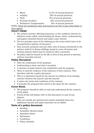 • Motor 12.5% of annual premium
• Liability 20% of annual premium
• Theft 10% of annual premium
• Personal Accident 20% of annual premium
• Workmens’ Compensation 20% of annual premium
NOTE: These are maximum rates and insurers are free to pay rates below to
their Agents
POLICY TERMS
• The written contract effecting insurance, or the certificate thereof, by
whatever name called, and including all clause, riders, endorsements,
and papers attached thereto and made a part thereof.
• The Act provides some of the following as the terms which have to be
incorporated in policies of insurance
• Sum insured, premium and any other sum of money mentioned in the
policies shall be in Kenya shillings except in cases of marine and
aviation policies which may be stated in other currencies.
• No policy shall be issued on the life or lives of any person or persons
without insurable interest
Policy Document
• After the submission of the proposal,
• Underwriting is done and risk is accepted.
• A contract is made between the underwriter and the proposer.
• There is need for evidence of the existence of that contract. This
therefore calls for a policy document.
• This is a statement issued by the insurer as evidence of an existing
contract between the insurer and the insured.
• It states the terms and conditions of the contract.
• It includes the proposal form which is the basis for the contract.
Cover Notes
• The proposer should be able to read and understand all the contents
of the policy
• Courts of law will always refer to this document in case of any
dispute.
• They are usually pre-printed and contain standard terms but
additional clauses and typed materials can be added.
Parts of a policy document
• Heading
• Preamble/ Recital clause
• Operative clause
• Exclusions
• Conditions
• Policy schedule
 