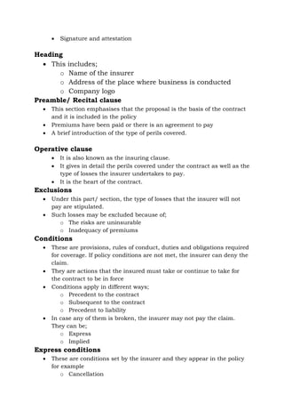 • Signature and attestation
Heading
• This includes;
o Name of the insurer
o Address of the place where business is conducted
o Company logo
Preamble/ Recital clause
• This section emphasises that the proposal is the basis of the contract
and it is included in the policy
• Premiums have been paid or there is an agreement to pay
• A brief introduction of the type of perils covered.
Operative clause
• It is also known as the insuring clause.
• It gives in detail the perils covered under the contract as well as the
type of losses the insurer undertakes to pay.
• It is the heart of the contract.
Exclusions
• Under this part/ section, the type of losses that the insurer will not
pay are stipulated.
• Such losses may be excluded because of;
o The risks are uninsurable
o Inadequacy of premiums
Conditions
• These are provisions, rules of conduct, duties and obligations required
for coverage. If policy conditions are not met, the insurer can deny the
claim.
• They are actions that the insured must take or continue to take for
the contract to be in force
• Conditions apply in different ways;
o Precedent to the contract
o Subsequent to the contract
o Precedent to liability
• In case any of them is broken, the insurer may not pay the claim.
They can be;
o Express
o Implied
Express conditions
• These are conditions set by the insurer and they appear in the policy
for example
o Cancellation
 