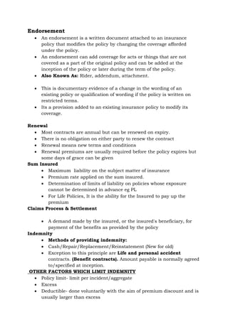 Endorsement
• An endorsement is a written document attached to an insurance
policy that modifies the policy by changing the coverage afforded
under the policy.
• An endorsement can add coverage for acts or things that are not
covered as a part of the original policy and can be added at the
inception of the policy or later during the term of the policy.
• Also Known As: Rider, addendum, attachment.
• This is documentary evidence of a change in the wording of an
existing policy or qualification of wording if the policy is written on
restricted terms.
• Its a provision added to an existing insurance policy to modify its
coverage.
Renewal
• Most contracts are annual but can be renewed on expiry.
• There is no obligation on either party to renew the contract
• Renewal means new terms and conditions
• Renewal premiums are usually required before the policy expires but
some days of grace can be given
Sum Insured
• Maximum liability on the subject matter of insurance
• Premium rate applied on the sum insured.
• Determination of limits of liability on policies whose exposure
cannot be determined in advance eg PL
• For Life Policies, It is the ability for the Insured to pay up the
premium
Claims Process & Settlement
• A demand made by the insured, or the insured's beneficiary, for
payment of the benefits as provided by the policy
Indemnity
• Methods of providing indemnity:
• Cash/Repair/Replacement/Reinstatement (New for old)
• Exception to this principle are Life and personal accident
contracts. (Benefit contracts). Amount payable is normally agreed
to/specified at inception.
OTHER FACTORS WHICH LIMIT INDEMNITY
• Policy limit- limit per incident/aggregate
• Excess
• Deductible- done voluntarily with the aim of premium discount and is
usually larger than excess
 