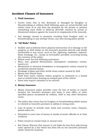 Accident Classes of Insurance
1. Theft Insurance
• Covers items that is lost destroyed or damaged by Burglary or
Housebreaking or robbery (theft following upon an actual forcible and
violent entry of or exit from the premises by the person or persons
committing such theft) or Hold-up (Forcible removal by actual or
threatened violence against the insured or employee(s) of the Insured);
• Any damage caused to premises resulting from burglary and/ or
housebreaking or any attempt threat, any time during policy period.
2. “All Risks” Policy
• Sudden and accidental direct physical destruction of or damage to the
property or theft whilst on the Insured’s premises directly and wholly
attributable to any cause, such as fire, lightning, explosion, typhoon,
flood, breakage, etc., except as hereinafter provided, occurring during
the currency of the policy.
• Widest cover but has following exclusions;
• Wear, tear, gradual deterioration, atmospheric conditions, vermin,
insects etc
• Mechanical or electrical breakdown or derangement unless caused by
accidental external means
• Breakage of glass and other brittle items unless caused by theft
• Money and related items
• Theft from motor vehicles unless property is contained in a locked
boot or locked locker forming an integral part of the vehicle.
• Some item require valuation to be insured.
3. Money Insurance
• Money Insurance policy provides cover for loss of money in transit
between the insured's premises and bank or post office, or other
specified places occasioned by robbery, theft or any other fortuitous
cause.
• The policy also covers loss by burglary or housebreaking whilst money
is retained at Insured's premises in safe(s) or strong room.
• Loss of money to include cash, bank and currency notes, cheques,
postal orders etc.
• Extended to cover loss of money in hands of senior officials or at their
residence
• Policy issued on transit basis or annual carry
• Key Clause Warrant that insurer is not liable for loss from safe/strong
room opened by a key which has been left on the insured’s premises
whilst closed for business
 