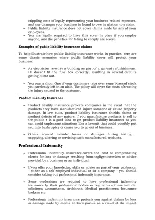 crippling costs of legally representing your business, related expenses,
and any damages your business is found to owe in relation to a claim.
• Public liability insurance does not cover claims made by any of your
employees.
• You are legally required to have this cover in place if you employ
anyone, and the penalties for failing to comply are severe.
Examples of public liability insurance claims
To help illustrate how public liability insurance works in practice, here are
some classic scenarios where public liability cover will protect your
business:
• An electrician re-wires a building as part of a general refurbishment.
He doesn’t fit the fuse box correctly, resulting in several circuits
getting burnt out.
• You own a shop. One of your customers trips over some boxes of stock
you carelessly left in an aisle. The policy will cover the costs of treating
the injury caused to the customer.
Product Liability Insurance
• Product liability insurance protects companies in the event that the
products they have manufactured injure someone or cause property
damage. In law suits, product liability insurance shields claims or
product defects of any nature. If you manufacture products to sell to
the public it is a good idea to get product liability insurance so you
can avoid unpleasant situations like a lawsuit that could possibly put
you into bankruptcy or cause you to go out of business.
• Others covered include: losses or damages during testing,
supplying, altering or servicing such manufactured products.
Professional Indemnity
• Professional indemnity insurance covers the cost of compensating
clients for loss or damage resulting from negligent services or advice
provided by a business or an individual.
• If you offer your knowledge, skills or advice as part of your profession
– either as a self-employed individual or for a company – you should
consider taking out professional indemnity insurance.
• Some professions are required to have professional indemnity
insurance by their professional bodies or regulators – these include:
solicitors; Accountants, Architects; Medical practioneers; Insurance
brokers etc
• Professional indemnity insurance protects you against claims for loss
or damage made by clients or third parties as a result of the impact
 