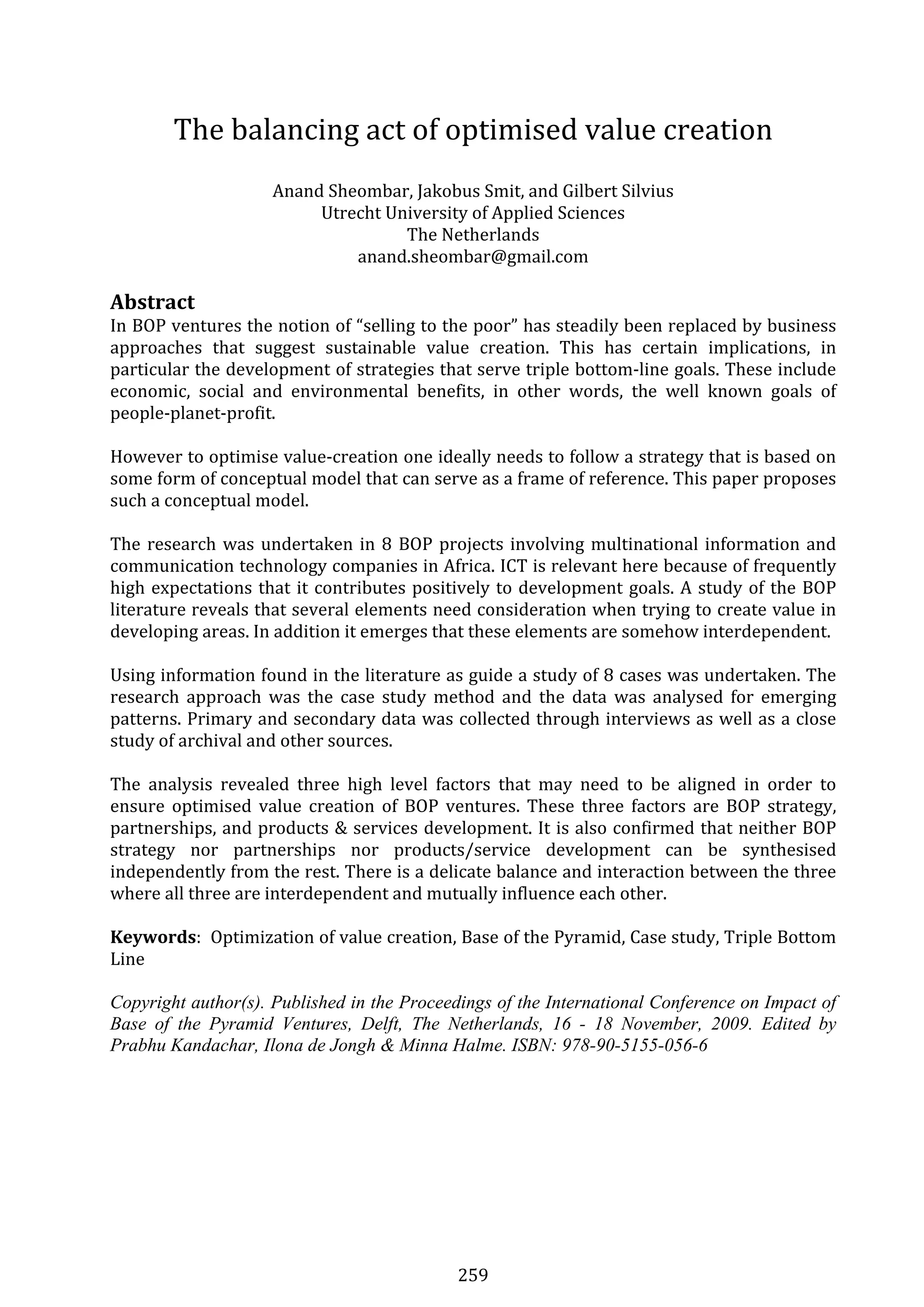 259 
The balancing act of optimised value creation 
 
Anand Sheombar, Jakobus Smit, and Gilbert Silvius 
Utrecht University of Applied Sciences 
The Netherlands 
anand.sheombar@gmail.com 
 
Abstract  
In BOP ventures the notion of “selling to the poor” has steadily been replaced by business 
approaches  that  suggest  sustainable  value  creation.  This  has  certain  implications,  in 
particular the development of strategies that serve triple bottom‐line goals. These include 
economic,  social  and  environmental  benefits,  in  other  words,  the  well  known  goals  of 
people‐planet‐profit. 
 
However to optimise value‐creation one ideally needs to follow a strategy that is based on 
some form of conceptual model that can serve as a frame of reference. This paper proposes 
such a conceptual model. 
 
The research was undertaken in 8 BOP projects involving multinational information and 
communication technology companies in Africa. ICT is relevant here because of frequently 
high expectations that it contributes positively to development goals. A study of the BOP 
literature reveals that several elements need consideration when trying to create value in 
developing areas. In addition it emerges that these elements are somehow interdependent. 
 
Using information found in the literature as guide a study of 8 cases was undertaken. The 
research  approach  was  the  case  study  method  and  the  data  was  analysed  for  emerging 
patterns. Primary and secondary data was collected through interviews as well as a close 
study of archival and other sources. 
 
The  analysis  revealed  three  high  level  factors  that  may  need  to  be  aligned  in  order  to 
ensure  optimised  value  creation  of  BOP  ventures.  These  three  factors  are  BOP  strategy, 
partnerships, and products & services development. It is also confirmed that neither BOP 
strategy  nor  partnerships  nor  products/service  development  can  be  synthesised 
independently from the rest. There is a delicate balance and interaction between the three 
where all three are interdependent and mutually influence each other. 
 
Keywords:  Optimization of value creation, Base of the Pyramid, Case study, Triple Bottom 
Line 
 
Copyright author(s). Published in the Proceedings of the International Conference on Impact of
Base of the Pyramid Ventures, Delft, The Netherlands, 16 - 18 November, 2009. Edited by
Prabhu Kandachar, Ilona de Jongh & Minna Halme. ISBN: 978-90-5155-056-6
 