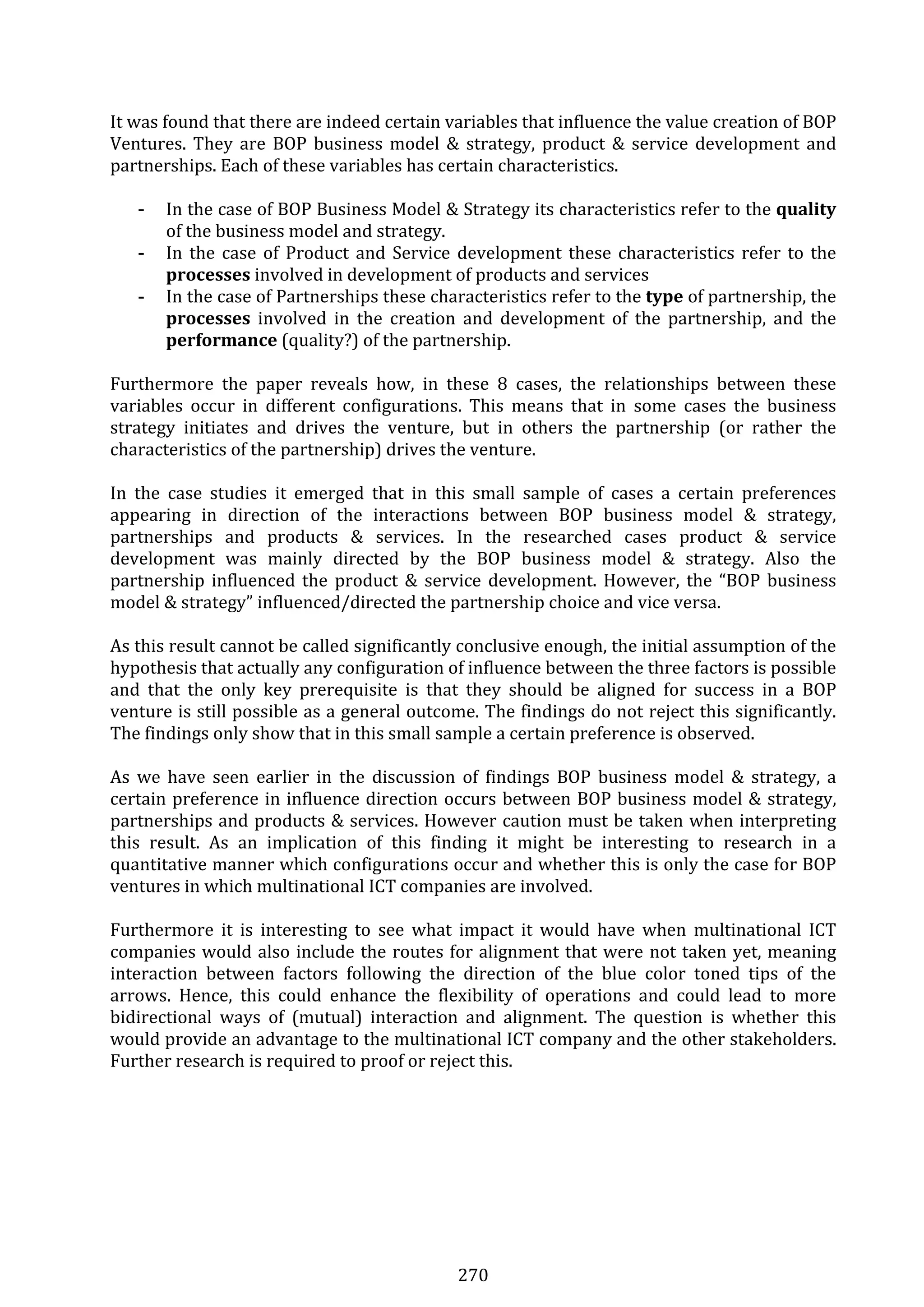 270 
It was found that there are indeed certain variables that influence the value creation of BOP 
Ventures. They are BOP business model & strategy, product & service development and 
partnerships. Each of these variables has certain characteristics.  
 
- In the case of BOP Business Model & Strategy its characteristics refer to the quality 
of the business model and strategy. 
- In the case of Product and Service development these characteristics refer to the 
processes involved in development of products and services 
- In the case of Partnerships these characteristics refer to the type of partnership, the 
processes  involved  in  the  creation  and  development  of  the  partnership,  and  the 
performance (quality?) of the partnership. 
 
Furthermore  the  paper  reveals  how,  in  these  8  cases,  the  relationships  between  these 
variables  occur  in  different  configurations.  This  means  that  in  some  cases  the  business 
strategy  initiates  and  drives  the  venture,  but  in  others  the  partnership  (or  rather  the 
characteristics of the partnership) drives the venture. 
 
In  the  case  studies  it  emerged  that  in  this  small  sample  of  cases  a  certain  preferences 
appearing  in  direction  of  the  interactions  between  BOP  business  model  &  strategy, 
partnerships  and  products  &  services.  In  the  researched  cases  product  &  service 
development  was  mainly  directed  by  the  BOP  business  model  &  strategy.  Also  the 
partnership influenced the product & service development. However, the “BOP business 
model & strategy” influenced/directed the partnership choice and vice versa.  
 
As this result cannot be called significantly conclusive enough, the initial assumption of the 
hypothesis that actually any configuration of influence between the three factors is possible 
and  that  the  only  key  prerequisite  is  that  they  should  be  aligned  for  success  in  a  BOP 
venture is still possible as a general outcome. The findings do not reject this significantly. 
The findings only show that in this small sample a certain preference is observed. 
 
As  we  have  seen  earlier  in  the  discussion  of  findings  BOP  business  model  &  strategy,  a 
certain preference in influence direction occurs between BOP business model & strategy, 
partnerships and products & services. However caution must be taken when interpreting 
this  result.  As  an  implication  of  this  finding  it  might  be  interesting  to  research  in  a 
quantitative manner which configurations occur and whether this is only the case for BOP 
ventures in which multinational ICT companies are involved.  
 
Furthermore  it  is  interesting  to  see  what  impact  it  would  have  when  multinational  ICT 
companies would also include the routes for alignment that were not taken yet, meaning 
interaction  between  factors  following  the  direction  of  the  blue  color  toned  tips  of  the 
arrows.  Hence,  this  could  enhance  the  flexibility  of  operations  and  could  lead  to  more 
bidirectional  ways  of  (mutual)  interaction  and  alignment.  The  question  is  whether  this 
would provide an advantage to the multinational ICT company and the other stakeholders. 
Further research is required to proof or reject this. 
 
 
 