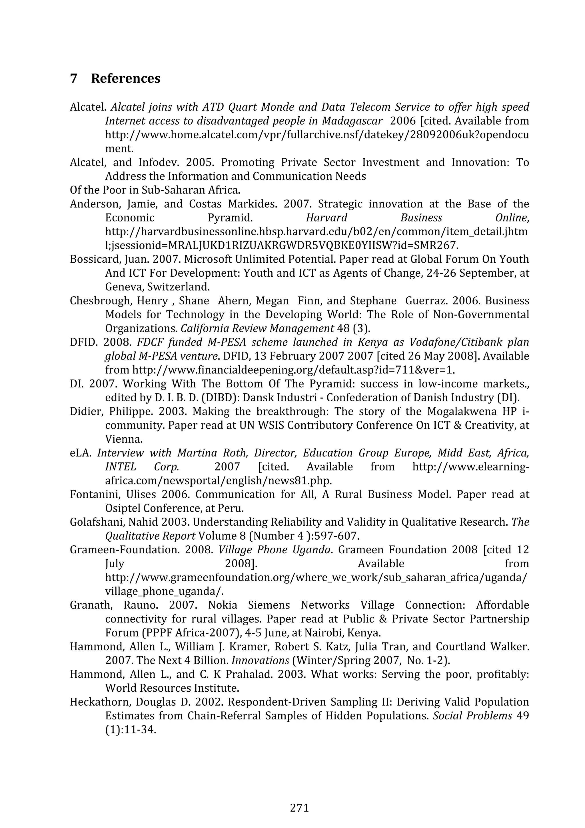 271 
7 References 
Alcatel. Alcatel joins with ATD Quart Monde and Data Telecom Service to offer high speed 
Internet access to disadvantaged people in Madagascar  2006 [cited. Available from 
http://www.home.alcatel.com/vpr/fullarchive.nsf/datekey/28092006uk?opendocu
ment. 
Alcatel,  and  Infodev.  2005.  Promoting  Private  Sector  Investment  and  Innovation:  To 
Address the Information and Communication Needs 
Of the Poor in Sub‐Saharan Africa. 
Anderson,  Jamie,  and  Costas  Markides.  2007.  Strategic  innovation  at  the  Base  of  the 
Economic  Pyramid.  Harvard  Business  Online, 
http://harvardbusinessonline.hbsp.harvard.edu/b02/en/common/item_detail.jhtm
l;jsessionid=MRALJUKD1RIZUAKRGWDR5VQBKE0YIISW?id=SMR267. 
Bossicard, Juan. 2007. Microsoft Unlimited Potential. Paper read at Global Forum On Youth 
And ICT For Development: Youth and ICT as Agents of Change, 24‐26 September, at 
Geneva, Switzerland. 
Chesbrough, Henry , Shane  Ahern, Megan  Finn, and Stephane  Guerraz. 2006. Business 
Models  for  Technology  in  the  Developing  World:  The  Role  of  Non‐Governmental 
Organizations. California Review Management 48 (3). 
DFID.  2008.  FDCF  funded  M­PESA  scheme  launched  in  Kenya  as  Vodafone/Citibank  plan 
global M­PESA venture. DFID, 13 February 2007 2007 [cited 26 May 2008]. Available 
from http://www.financialdeepening.org/default.asp?id=711&ver=1. 
DI.  2007.  Working  With  The  Bottom  Of  The  Pyramid:  success  in  low‐income  markets., 
edited by D. I. B. D. (DIBD): Dansk Industri ‐ Confederation of Danish Industry (DI). 
Didier,  Philippe.  2003.  Making  the  breakthrough:  The  story  of  the  Mogalakwena  HP  i‐
community. Paper read at UN WSIS Contributory Conference On ICT & Creativity, at 
Vienna. 
eLA.  Interview  with  Martina  Roth,  Director,  Education  Group  Europe,  Midd  East,  Africa, 
INTEL  Corp.    2007  [cited.  Available  from  http://www.elearning‐
africa.com/newsportal/english/news81.php. 
Fontanini,  Ulises  2006.  Communication  for  All,  A  Rural  Business  Model.  Paper  read  at 
Osiptel Conference, at Peru. 
Golafshani, Nahid 2003. Understanding Reliability and Validity in Qualitative Research. The 
Qualitative Report Volume 8 (Number 4 ):597‐607. 
Grameen‐Foundation.  2008.  Village  Phone  Uganda.  Grameen  Foundation  2008  [cited  12 
July  2008].  Available  from 
http://www.grameenfoundation.org/where_we_work/sub_saharan_africa/uganda/
village_phone_uganda/. 
Granath,  Rauno.  2007.  Nokia  Siemens  Networks  Village  Connection:  Affordable 
connectivity  for  rural  villages.  Paper  read  at  Public  &  Private  Sector  Partnership 
Forum (PPPF Africa‐2007), 4‐5 June, at Nairobi, Kenya. 
Hammond, Allen L., William J. Kramer, Robert S. Katz, Julia Tran, and Courtland Walker. 
2007. The Next 4 Billion. Innovations (Winter/Spring 2007,  No. 1‐2). 
Hammond,  Allen  L.,  and  C.  K  Prahalad.  2003.  What  works:  Serving  the  poor,  profitably: 
World Resources Institute. 
Heckathorn, Douglas D. 2002. Respondent‐Driven Sampling II: Deriving Valid Population 
Estimates from Chain‐Referral Samples of Hidden Populations. Social Problems 49 
(1):11‐34. 
 