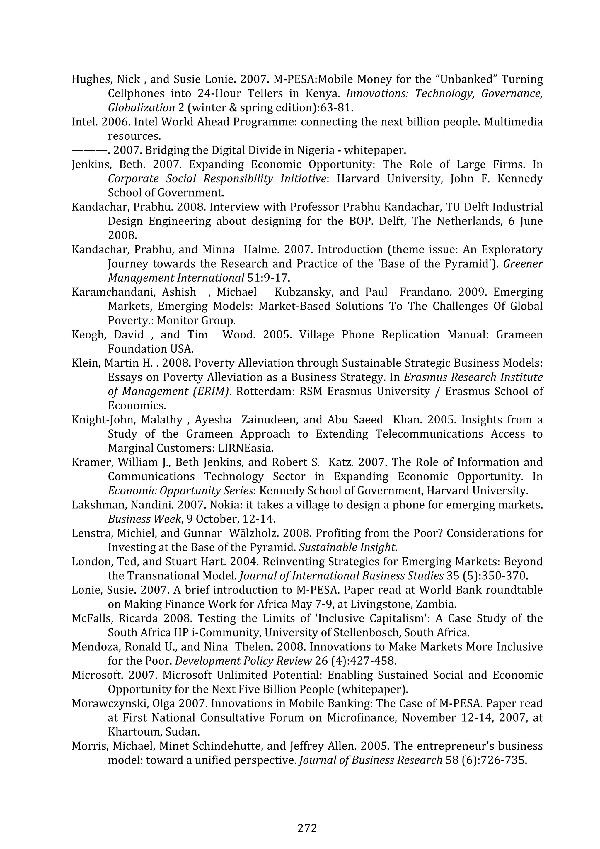 272 
Hughes, Nick , and Susie Lonie. 2007. M‐PESA:Mobile Money for the “Unbanked” Turning 
Cellphones  into  24‐Hour  Tellers  in  Kenya.  Innovations:  Technology,  Governance, 
Globalization 2 (winter & spring edition):63‐81. 
Intel. 2006. Intel World Ahead Programme: connecting the next billion people. Multimedia 
resources. 
———. 2007. Bridging the Digital Divide in Nigeria ‐ whitepaper. 
Jenkins,  Beth.  2007.  Expanding  Economic  Opportunity:  The  Role  of  Large  Firms.  In 
Corporate  Social  Responsibility  Initiative:  Harvard  University,  John  F.  Kennedy 
School of Government. 
Kandachar, Prabhu. 2008. Interview with Professor Prabhu Kandachar, TU Delft Industrial 
Design  Engineering  about  designing  for  the  BOP.  Delft,  The  Netherlands,  6  June 
2008. 
Kandachar, Prabhu, and Minna  Halme. 2007. Introduction (theme issue: An Exploratory 
Journey towards the Research and Practice of the 'Base of the Pyramid'). Greener 
Management International 51:9‐17. 
Karamchandani,  Ashish    ,  Michael      Kubzansky,  and  Paul    Frandano.  2009.  Emerging 
Markets,  Emerging  Models:  Market‐Based  Solutions  To  The  Challenges  Of  Global 
Poverty.: Monitor Group. 
Keogh,  David  ,  and  Tim    Wood.  2005.  Village  Phone  Replication  Manual:  Grameen 
Foundation USA. 
Klein, Martin H. . 2008. Poverty Alleviation through Sustainable Strategic Business Models: 
Essays on Poverty Alleviation as a Business Strategy. In Erasmus Research Institute 
of Management (ERIM). Rotterdam: RSM Erasmus University / Erasmus School of 
Economics. 
Knight‐John,  Malathy  ,  Ayesha    Zainudeen,  and  Abu  Saeed    Khan.  2005.  Insights  from  a 
Study  of  the  Grameen  Approach  to  Extending  Telecommunications  Access  to 
Marginal Customers: LIRNEasia. 
Kramer, William J., Beth Jenkins, and Robert S.  Katz. 2007. The Role of Information and 
Communications  Technology  Sector  in  Expanding  Economic  Opportunity.  In 
Economic Opportunity Series: Kennedy School of Government, Harvard University. 
Lakshman, Nandini. 2007. Nokia: it takes a village to design a phone for emerging markets. 
Business Week, 9 October, 12‐14. 
Lenstra, Michiel, and Gunnar  Wälzholz. 2008. Profiting from the Poor? Considerations for 
Investing at the Base of the Pyramid. Sustainable Insight. 
London, Ted, and Stuart Hart. 2004. Reinventing Strategies for Emerging Markets: Beyond 
the Transnational Model. Journal of International Business Studies 35 (5):350‐370. 
Lonie, Susie. 2007. A brief introduction to M‐PESA. Paper read at World Bank roundtable 
on Making Finance Work for Africa May 7‐9, at Livingstone, Zambia. 
McFalls,  Ricarda  2008.  Testing  the  Limits  of  'Inclusive  Capitalism':  A  Case  Study  of  the 
South Africa HP i‐Community, University of Stellenbosch, South Africa. 
Mendoza, Ronald U., and Nina  Thelen. 2008. Innovations to Make Markets More Inclusive 
for the Poor. Development Policy Review 26 (4):427‐458. 
Microsoft.  2007.  Microsoft  Unlimited  Potential:  Enabling  Sustained  Social  and  Economic 
Opportunity for the Next Five Billion People (whitepaper). 
Morawczynski, Olga 2007. Innovations in Mobile Banking: The Case of M‐PESA. Paper read 
at  First  National  Consultative  Forum  on  Microfinance,  November  12‐14,  2007,  at 
Khartoum, Sudan. 
Morris, Michael, Minet Schindehutte, and Jeffrey Allen. 2005. The entrepreneur's business 
model: toward a unified perspective. Journal of Business Research 58 (6):726‐735. 
 