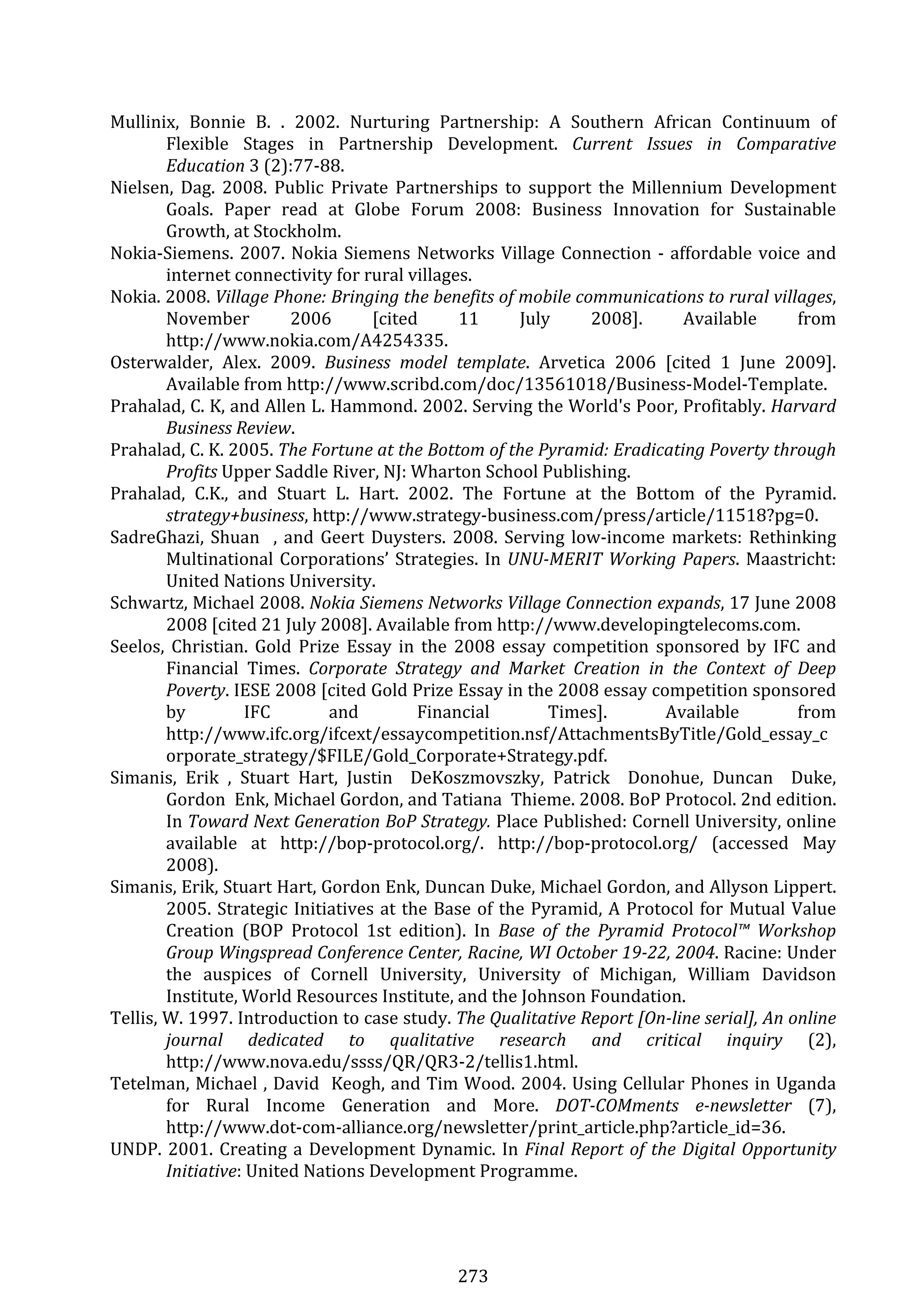 273 
Mullinix,  Bonnie  B.  .  2002.  Nurturing  Partnership:  A  Southern  African  Continuum  of 
Flexible  Stages  in  Partnership  Development.  Current  Issues  in  Comparative 
Education 3 (2):77‐88. 
Nielsen,  Dag.  2008.  Public  Private  Partnerships  to  support  the  Millennium  Development 
Goals.  Paper  read  at  Globe  Forum  2008:  Business  Innovation  for  Sustainable 
Growth, at Stockholm. 
Nokia‐Siemens. 2007. Nokia Siemens Networks Village Connection ‐ affordable voice and 
internet connectivity for rural villages. 
Nokia. 2008. Village Phone: Bringing the benefits of mobile communications to rural villages, 
November  2006  [cited  11  July  2008].  Available  from 
http://www.nokia.com/A4254335. 
Osterwalder,  Alex.  2009.  Business  model  template.  Arvetica  2006  [cited  1  June  2009]. 
Available from http://www.scribd.com/doc/13561018/Business‐Model‐Template. 
Prahalad, C. K, and Allen L. Hammond. 2002. Serving the World's Poor, Profitably. Harvard 
Business Review. 
Prahalad, C. K. 2005. The Fortune at the Bottom of the Pyramid: Eradicating Poverty through 
Profits Upper Saddle River, NJ: Wharton School Publishing. 
Prahalad,  C.K.,  and  Stuart  L.  Hart.  2002.  The  Fortune  at  the  Bottom  of  the  Pyramid. 
strategy+business, http://www.strategy‐business.com/press/article/11518?pg=0. 
SadreGhazi, Shuan  , and Geert Duysters. 2008. Serving low‐income markets: Rethinking 
Multinational Corporations’ Strategies. In UNU­MERIT Working Papers. Maastricht: 
United Nations University. 
Schwartz, Michael 2008. Nokia Siemens Networks Village Connection expands, 17 June 2008 
2008 [cited 21 July 2008]. Available from http://www.developingtelecoms.com. 
Seelos,  Christian.  Gold  Prize  Essay  in  the  2008  essay  competition  sponsored  by  IFC  and 
Financial  Times.  Corporate  Strategy  and  Market  Creation  in  the  Context  of  Deep 
Poverty. IESE 2008 [cited Gold Prize Essay in the 2008 essay competition sponsored 
by  IFC  and  Financial  Times].  Available  from 
http://www.ifc.org/ifcext/essaycompetition.nsf/AttachmentsByTitle/Gold_essay_c
orporate_strategy/$FILE/Gold_Corporate+Strategy.pdf. 
Simanis,  Erik  ,  Stuart  Hart,  Justin    DeKoszmovszky,  Patrick    Donohue,  Duncan    Duke, 
Gordon  Enk, Michael Gordon, and Tatiana  Thieme. 2008. BoP Protocol. 2nd edition. 
In Toward Next Generation BoP Strategy. Place Published: Cornell University, online 
available  at  http://bop‐protocol.org/.  http://bop‐protocol.org/  (accessed  May 
2008). 
Simanis, Erik, Stuart Hart, Gordon Enk, Duncan Duke, Michael Gordon, and Allyson Lippert. 
2005. Strategic Initiatives at the Base of the Pyramid, A Protocol for Mutual Value 
Creation  (BOP  Protocol  1st  edition).  In  Base  of  the  Pyramid  Protocol™  Workshop 
Group Wingspread Conference Center, Racine, WI October 19­22, 2004. Racine: Under 
the  auspices  of  Cornell  University,  University  of  Michigan,  William  Davidson 
Institute, World Resources Institute, and the Johnson Foundation. 
Tellis, W. 1997. Introduction to case study. The Qualitative Report [On­line serial], An online 
journal  dedicated  to  qualitative  research  and  critical  inquiry  (2), 
http://www.nova.edu/ssss/QR/QR3‐2/tellis1.html. 
Tetelman, Michael , David  Keogh, and Tim Wood. 2004. Using Cellular Phones in Uganda 
for  Rural  Income  Generation  and  More.  DOT­COMments  e­newsletter  (7), 
http://www.dot‐com‐alliance.org/newsletter/print_article.php?article_id=36. 
UNDP. 2001. Creating a Development Dynamic. In Final Report of the Digital Opportunity 
Initiative: United Nations Development Programme. 
 