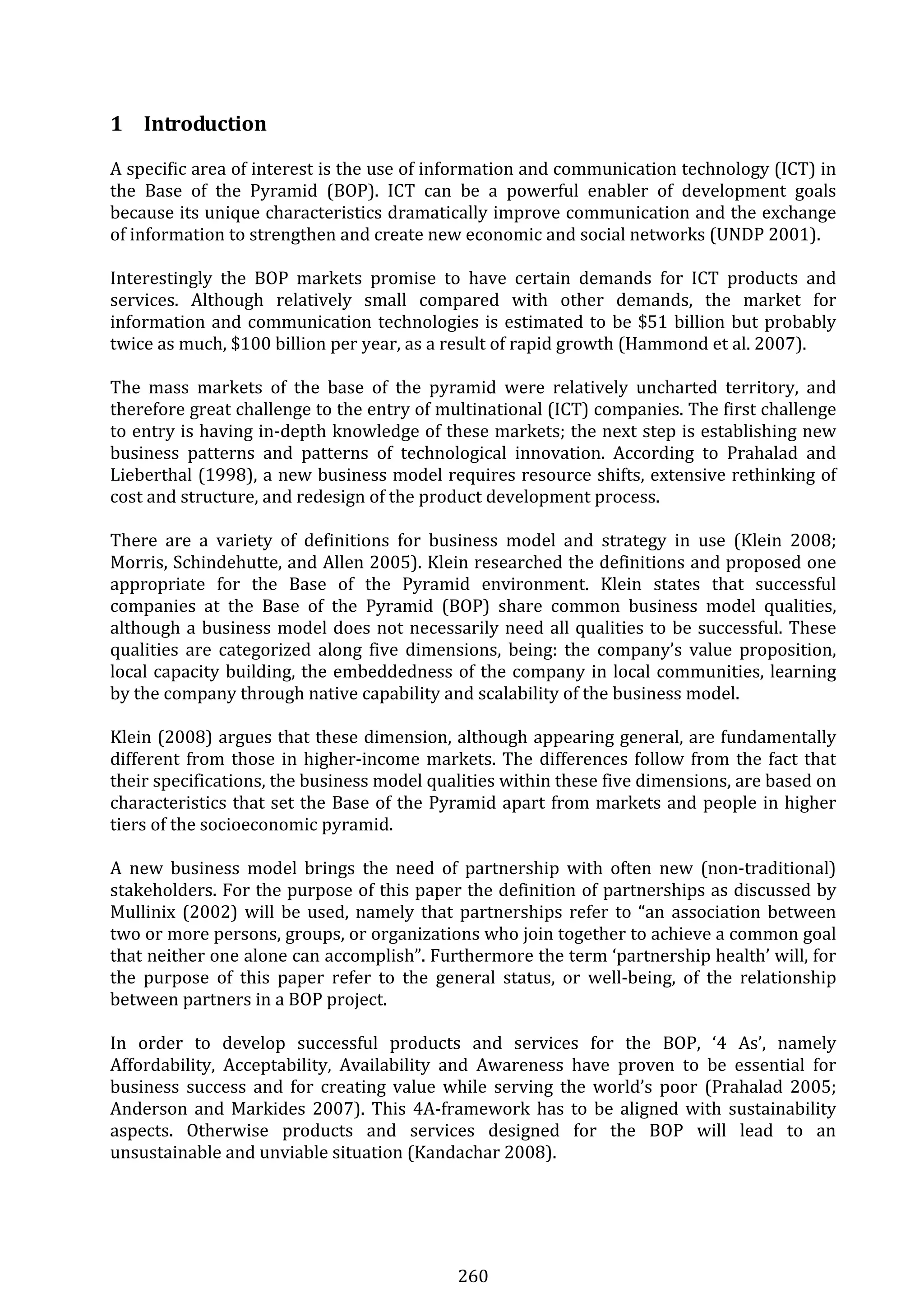 260 
1 Introduction 
A specific area of interest is the use of information and communication technology (ICT) in 
the  Base  of  the  Pyramid  (BOP).  ICT  can  be  a  powerful  enabler  of  development  goals 
because its unique characteristics dramatically improve communication and the exchange 
of information to strengthen and create new economic and social networks (UNDP 2001). 
 
Interestingly  the  BOP  markets  promise  to  have  certain  demands  for  ICT  products  and 
services.  Although  relatively  small  compared  with  other  demands,  the  market  for 
information and communication technologies is estimated to be $51 billion but probably 
twice as much, $100 billion per year, as a result of rapid growth (Hammond et al. 2007). 
 
The  mass  markets  of  the  base  of  the  pyramid  were  relatively  uncharted  territory,  and 
therefore great challenge to the entry of multinational (ICT) companies. The first challenge 
to entry is having in‐depth knowledge of these markets; the next step is establishing new 
business  patterns  and  patterns  of  technological  innovation.  According  to  Prahalad  and 
Lieberthal (1998), a new business model requires resource shifts, extensive rethinking of 
cost and structure, and redesign of the product development process. 
 
There  are  a  variety  of  definitions  for  business  model  and  strategy  in  use  (Klein  2008; 
Morris, Schindehutte, and Allen 2005). Klein researched the definitions and proposed one 
appropriate  for  the  Base  of  the  Pyramid  environment.  Klein  states  that  successful 
companies  at  the  Base  of  the  Pyramid  (BOP)  share  common  business  model  qualities, 
although a business model does not necessarily need all qualities to be successful. These 
qualities  are  categorized  along  five  dimensions,  being:  the  company’s  value  proposition, 
local capacity building, the embeddedness of the company in local communities, learning 
by the company through native capability and scalability of the business model. 
 
Klein (2008) argues that these dimension, although appearing general, are fundamentally 
different from those in higher‐income markets. The differences follow from the fact that 
their specifications, the business model qualities within these five dimensions, are based on 
characteristics that set the Base of the Pyramid apart from markets and people in higher 
tiers of the socioeconomic pyramid. 
 
A  new  business  model  brings  the  need  of  partnership  with  often  new  (non‐traditional) 
stakeholders. For the purpose of this paper the definition of partnerships as discussed by 
Mullinix (2002) will be used, namely that partnerships refer to “an association between 
two or more persons, groups, or organizations who join together to achieve a common goal 
that neither one alone can accomplish”. Furthermore the term ‘partnership health’ will, for 
the  purpose  of  this  paper  refer  to  the  general  status,  or  well‐being,  of  the  relationship 
between partners in a BOP project. 
 
In  order  to  develop  successful  products  and  services  for  the  BOP,  ‘4  As’,  namely 
Affordability,  Acceptability,  Availability  and  Awareness  have  proven  to  be  essential  for 
business  success  and  for  creating  value  while  serving  the  world’s  poor  (Prahalad  2005; 
Anderson and Markides 2007). This 4A‐framework has to be aligned with sustainability 
aspects.  Otherwise  products  and  services  designed  for  the  BOP  will  lead  to  an 
unsustainable and unviable situation (Kandachar 2008). 
 
 