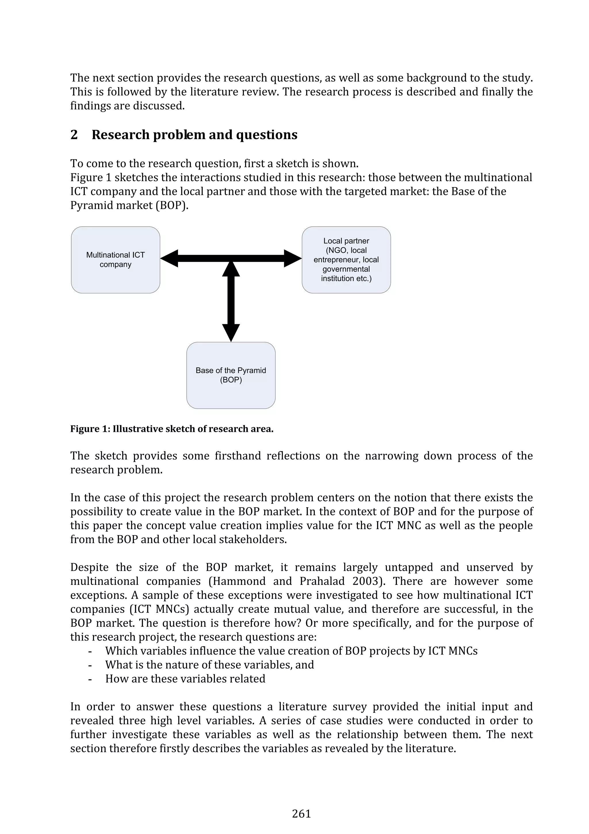 261 
The next section provides the research questions, as well as some background to the study. 
This is followed by the literature review. The research process is described and finally the 
findings are discussed. 
 
2 Research problem and questions 
To come to the research question, first a sketch is shown.  
Figure 1 sketches the interactions studied in this research: those between the multinational 
ICT company and the local partner and those with the targeted market: the Base of the 
Pyramid market (BOP).  
 
Multinational ICT
company
Local partner
(NGO, local
entrepreneur, local
governmental
institution etc.)
Base of the Pyramid
(BOP)
 
 
Figure 1: Illustrative sketch of research area. 
 
The  sketch  provides  some  firsthand  reflections  on  the  narrowing  down  process  of  the 
research problem.  
 
In the case of this project the research problem centers on the notion that there exists the 
possibility to create value in the BOP market. In the context of BOP and for the purpose of 
this paper the concept value creation implies value for the ICT MNC as well as the people 
from the BOP and other local stakeholders.  
 
Despite  the  size  of  the  BOP  market,  it  remains  largely  untapped  and  unserved  by 
multinational  companies  (Hammond  and  Prahalad  2003).  There  are  however  some 
exceptions. A sample of these exceptions were investigated to see how multinational ICT 
companies (ICT MNCs) actually create mutual value, and therefore are successful, in the 
BOP market. The question is therefore how? Or more specifically, and for the purpose of 
this research project, the research questions are: 
- Which variables influence the value creation of BOP projects by ICT MNCs 
- What is the nature of these variables, and  
- How are these variables related 
 
In  order  to  answer  these  questions  a  literature  survey  provided  the  initial  input  and 
revealed  three  high  level  variables.  A  series  of  case  studies  were  conducted  in  order  to 
further  investigate  these  variables  as  well  as  the  relationship  between  them.  The  next 
section therefore firstly describes the variables as revealed by the literature. 
 